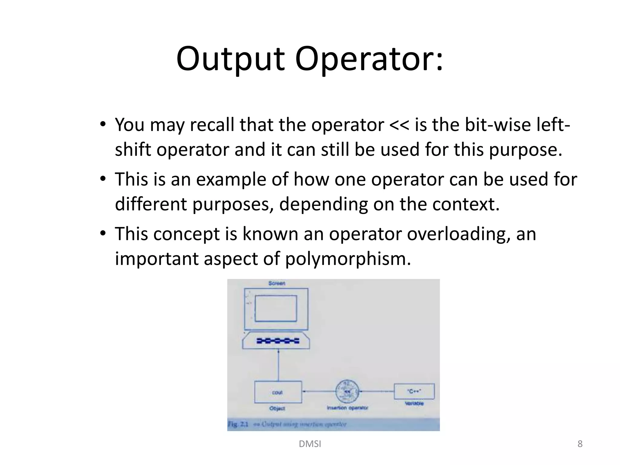 Output Operator:
• You may recall that the operator << is the bit-wise left-
shift operator and it can still be used for this purpose.
• This is an example of how one operator can be used for
different purposes, depending on the context.
• This concept is known an operator overloading, an
important aspect of polymorphism.
DMSI 8
 