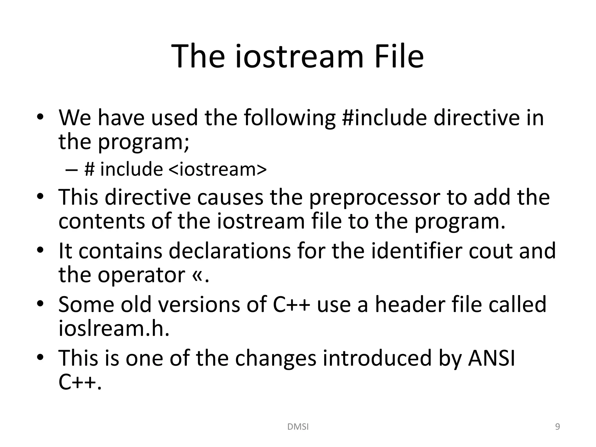 The iostream File
• We have used the following #include directive in
the program;
– # include <iostream>
• This directive causes the preprocessor to add the
contents of the iostream file to the program.
• It contains declarations for the identifier cout and
the operator «.
• Some old versions of C++ use a header file called
ioslream.h.
• This is one of the changes introduced by ANSI
C++.
DMSI 9
 