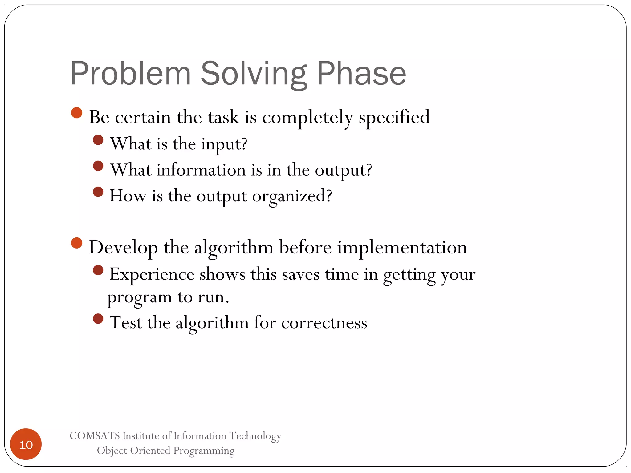 Problem Solving Phase Be certain the task is completely specified What is the input? What information is in the output? How is the output organized? Develop the algorithm before implementation Experience shows this saves time in getting your program to run. Test the algorithm for correctness 10 COMSATS Institute of Information Technology Object Oriented Programming 