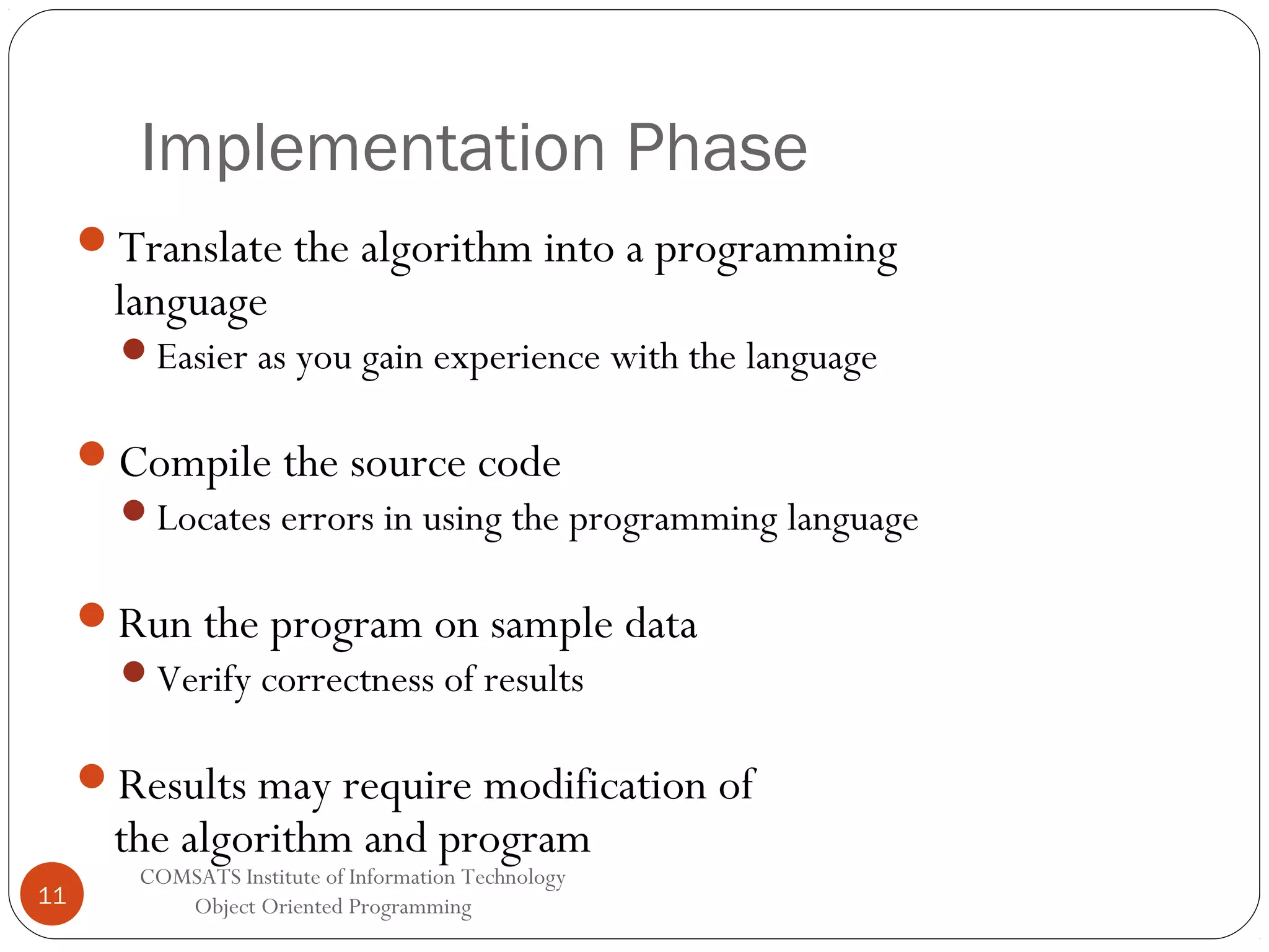 Implementation Phase Translate the algorithm into a programming language Easier as you gain experience with the language Compile the source code Locates errors in using the programming language Run the program on sample data Verify correctness of results Results may require modification of the algorithm and program 11 COMSATS Institute of Information Technology Object Oriented Programming 