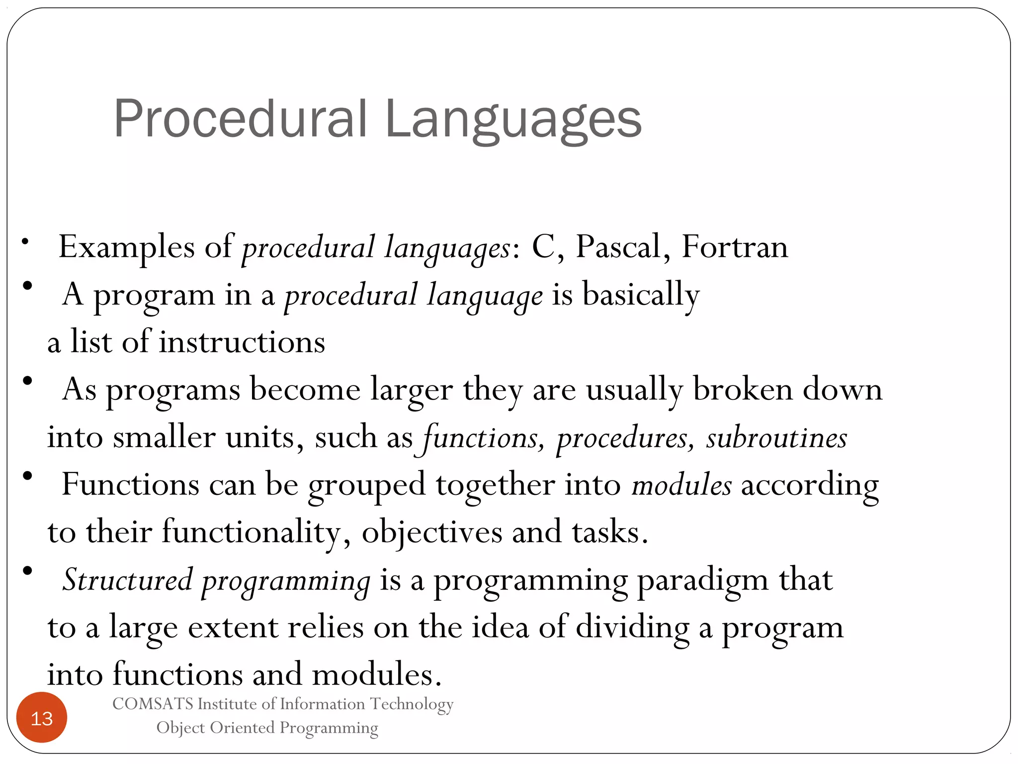 Procedural Languages • • • • • Examples of procedural languages: C, Pascal, Fortran A program in a procedural language is basically a list of instructions As programs become larger they are usually broken down into smaller units, such as functions, procedures, subroutines Functions can be grouped together into modules according to their functionality, objectives and tasks. Structured programming is a programming paradigm that to a large extent relies on the idea of dividing a program into functions and modules. 13 COMSATS Institute of Information Technology Object Oriented Programming 