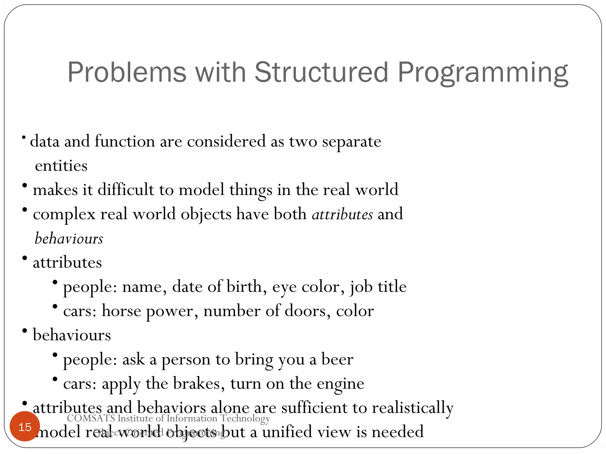 Problems with Structured Programming • data and function are considered as two separate entities • makes it difficult to model things in the real world • complex real world objects have both attributes and behaviours • attributes • people: name, date of birth, eye color, job title • cars: horse power, number of doors, color • behaviours • people: ask a person to bring you a beer • cars: apply the brakes, turn on the engine • attributes and behaviors alone are sufficient to realistically COMSATS Institute of Information Technology 15 Object Oriented Programming model real world objects but a unified view is needed 