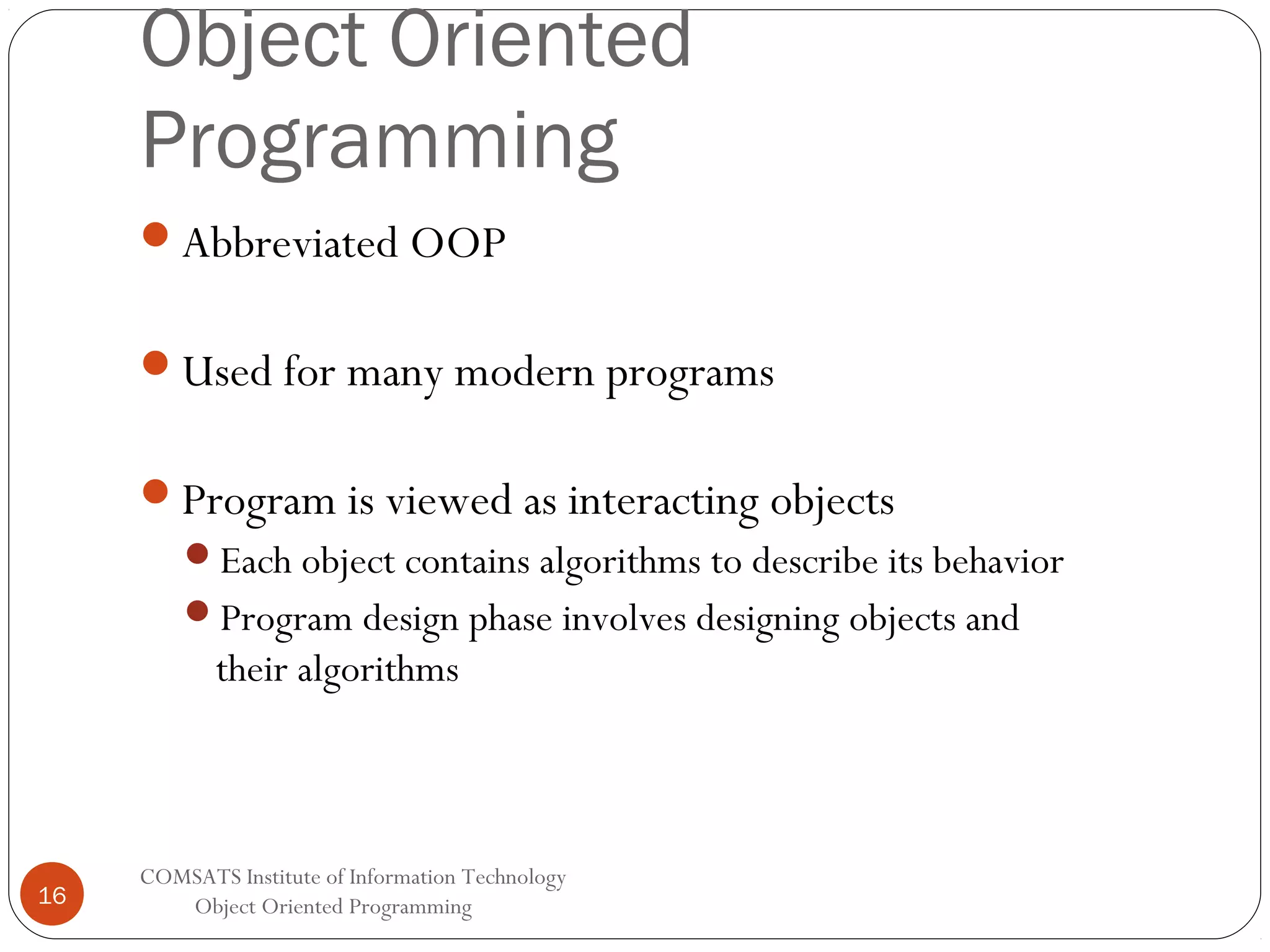 Object Oriented Programming Abbreviated OOP Used for many modern programs Program is viewed as interacting objects Each object contains algorithms to describe its behavior Program design phase involves designing objects and their algorithms 16 COMSATS Institute of Information Technology Object Oriented Programming 