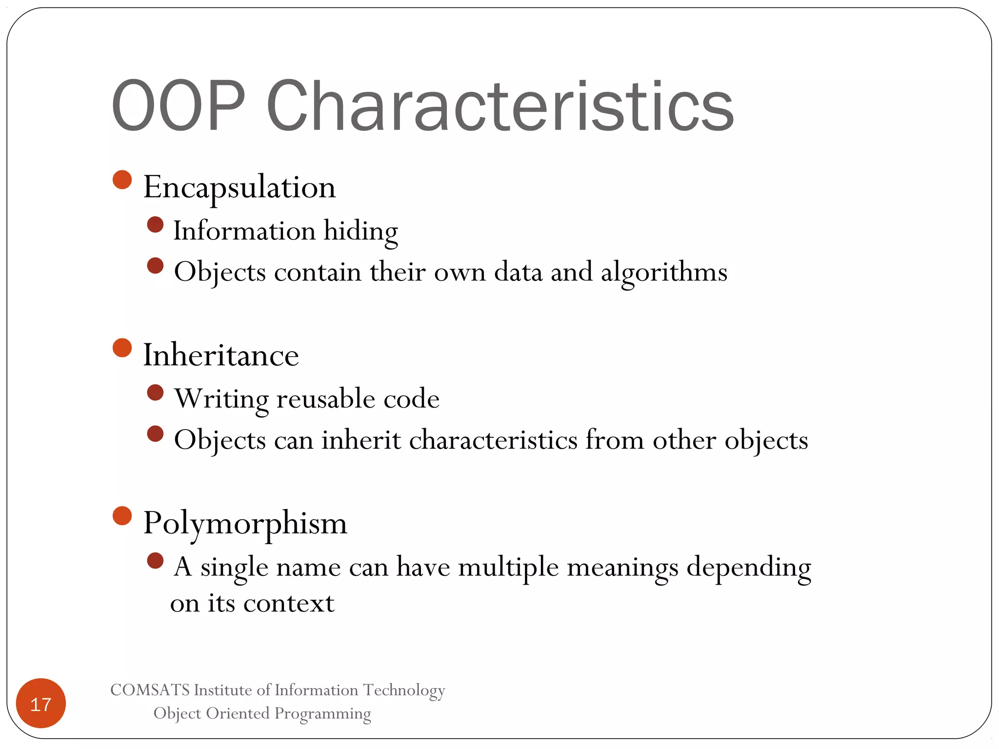 OOP Characteristics Encapsulation Information hiding Objects contain their own data and algorithms Inheritance Writing reusable code Objects can inherit characteristics from other objects Polymorphism A single name can have multiple meanings depending on its context 17 COMSATS Institute of Information Technology Object Oriented Programming 