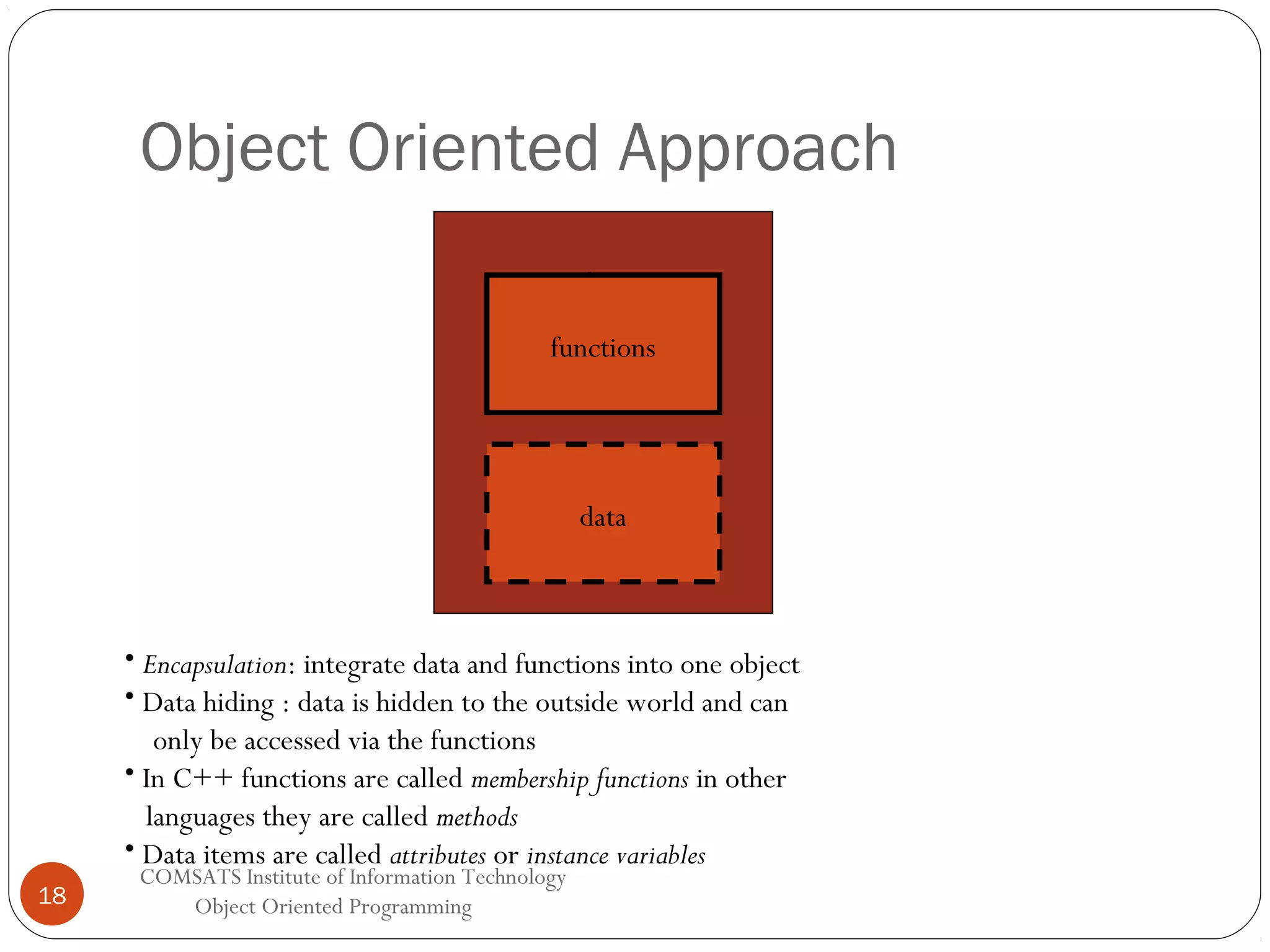 Object Oriented Approach Object functions data • Encapsulation: integrate data and functions into one object • Data hiding : data is hidden to the outside world and can only be accessed via the functions • In C++ functions are called membership functions in other languages they are called methods • Data items are called attributes or instance variables 18 COMSATS Institute of Information Technology Object Oriented Programming 