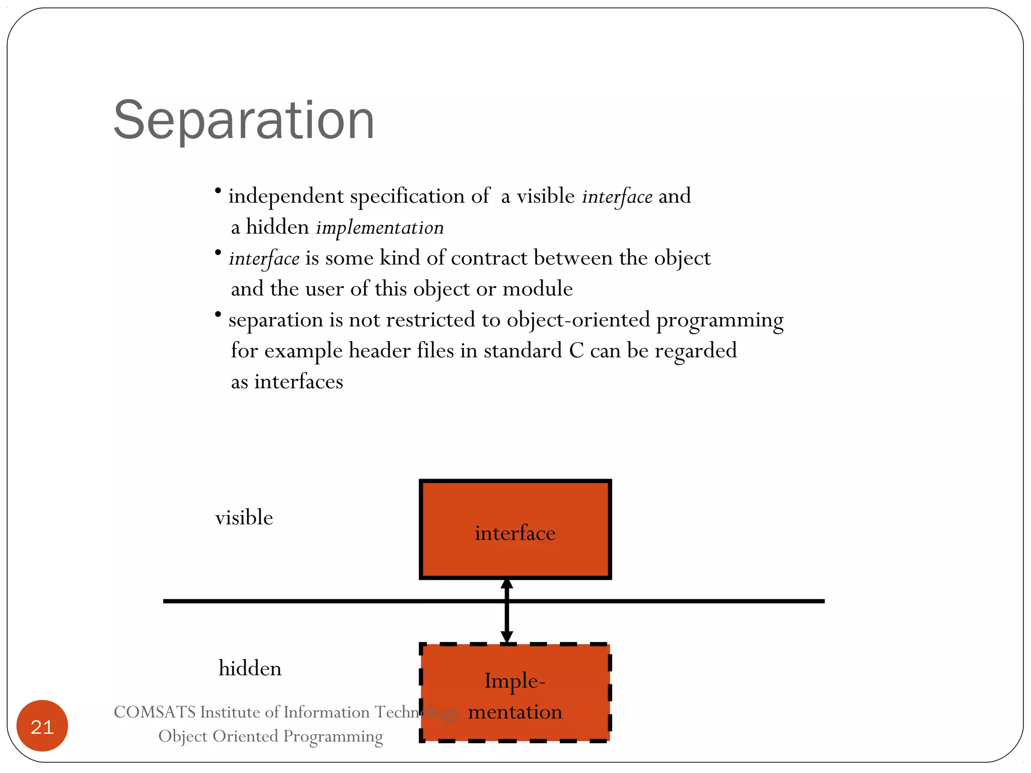 Separation • independent specification of a visible interface and a hidden implementation • interface is some kind of contract between the object and the user of this object or module • separation is not restricted to object-oriented programming for example header files in standard C can be regarded as interfaces visible hidden 21 COMSATS Institute of Information Technology Object Oriented Programming interface Implementation 