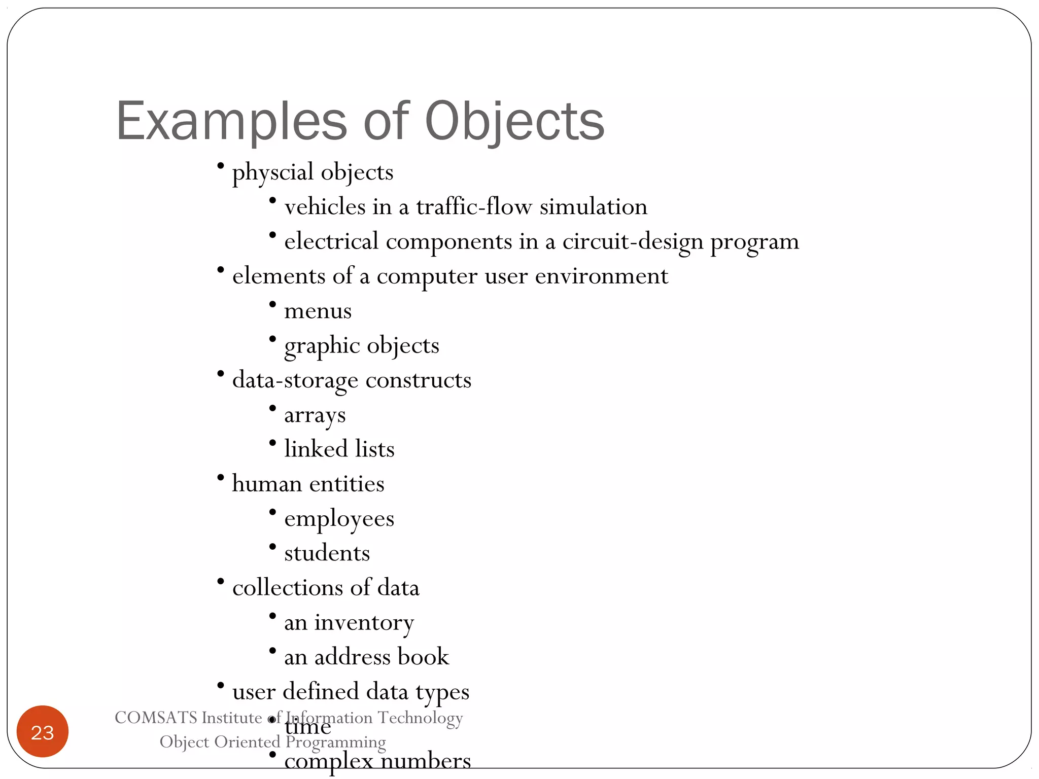 Examples of Objects 23 • physcial objects • vehicles in a traffic-flow simulation • electrical components in a circuit-design program • elements of a computer user environment • menus • graphic objects • data-storage constructs • arrays • linked lists • human entities • employees • students • collections of data • an inventory • an address book • user defined data types COMSATS Institute of Information Technology • time Object Oriented Programming • complex numbers 