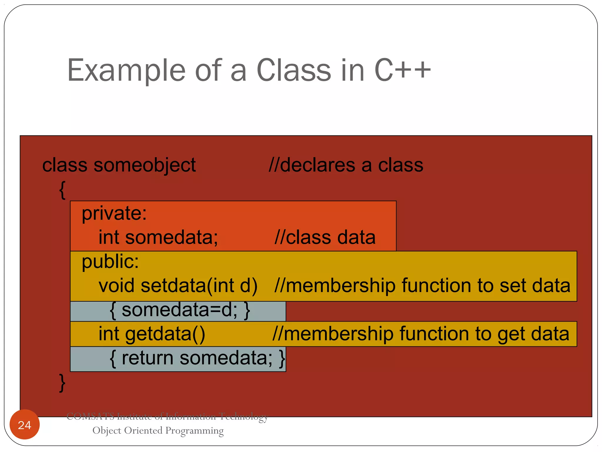 Example of a Class in C++ class someobject //declares a class { private: int somedata; //class data public: void setdata(int d) //membership function to set data { somedata=d; } int getdata() //membership function to get data { return somedata; } } 24 COMSATS Institute of Information Technology Object Oriented Programming 