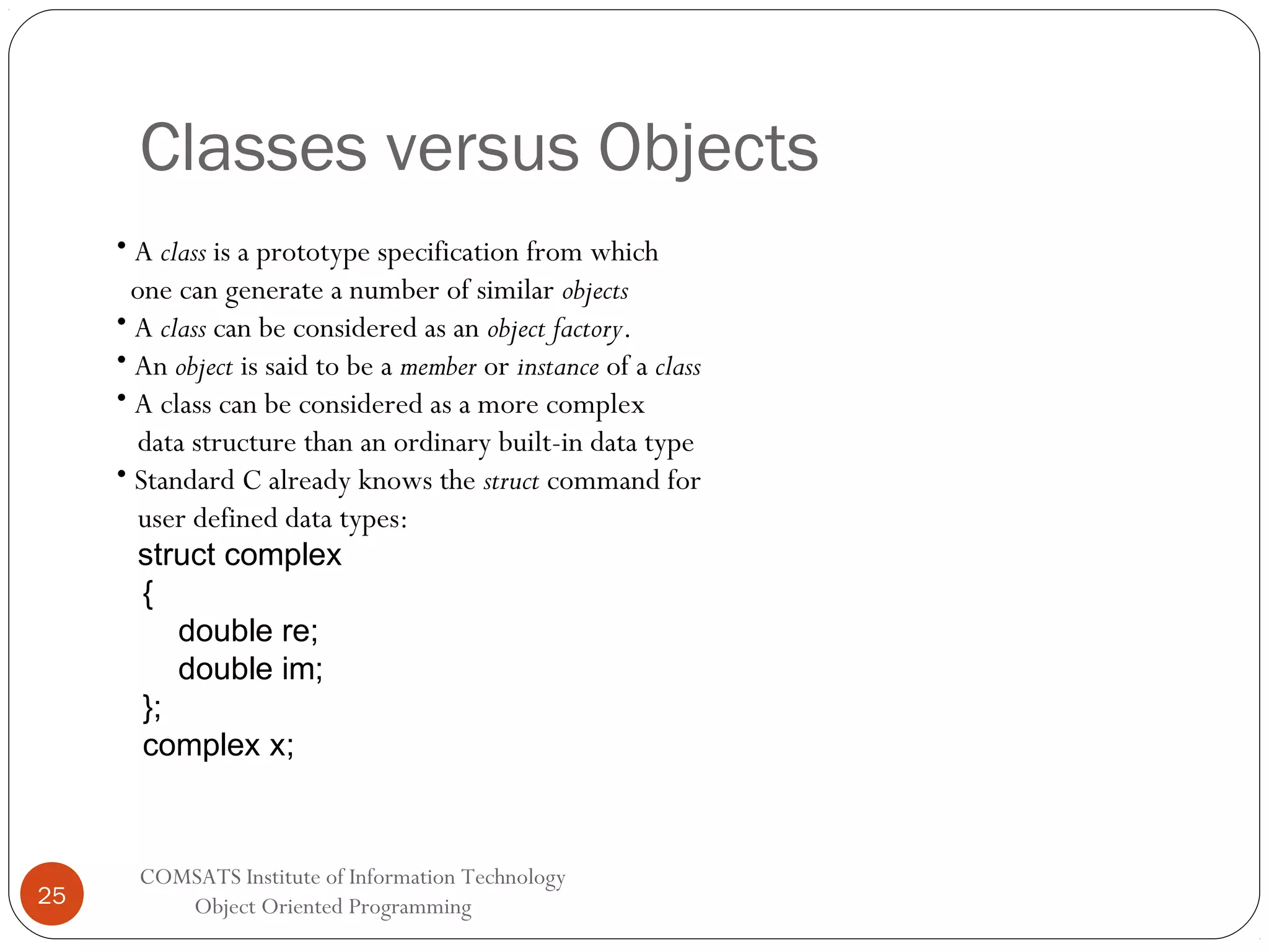 Classes versus Objects • A class is a prototype specification from which one can generate a number of similar objects • A class can be considered as an object factory. • An object is said to be a member or instance of a class • A class can be considered as a more complex data structure than an ordinary built-in data type • Standard C already knows the struct command for user defined data types: struct complex { double re; double im; }; complex x; 25 COMSATS Institute of Information Technology Object Oriented Programming 