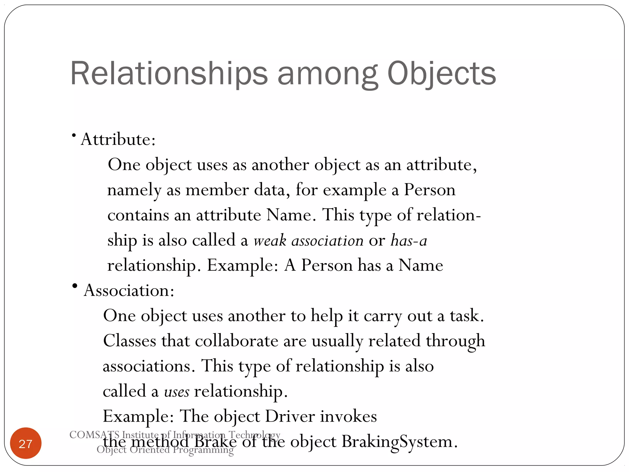 Relationships among Objects • Attribute: 27 One object uses as another object as an attribute, namely as member data, for example a Person contains an attribute Name. This type of relationship is also called a weak association or has-a relationship. Example: A Person has a Name • Association: One object uses another to help it carry out a task. Classes that collaborate are usually related through associations. This type of relationship is also called a uses relationship. Example: The object Driver invokes COMSATS Institute of Information Technology the method Brake Object Oriented Programming of the object BrakingSystem. 