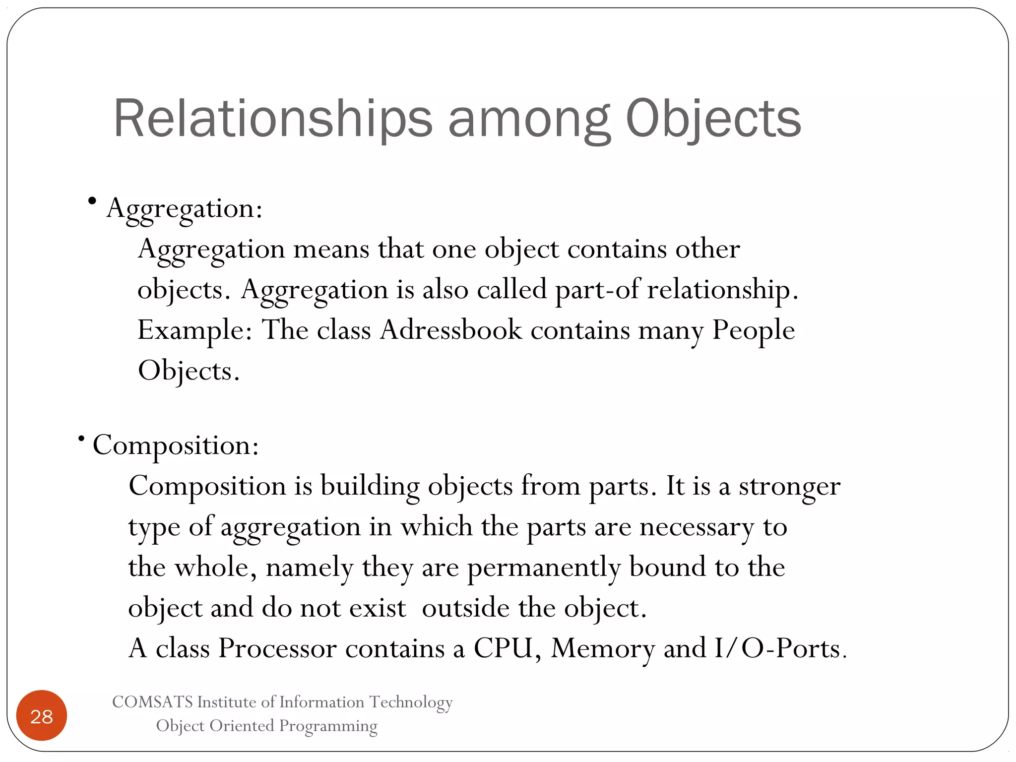 Relationships among Objects • Aggregation: Aggregation means that one object contains other objects. Aggregation is also called part-of relationship. Example: The class Adressbook contains many People Objects. • Composition: Composition is building objects from parts. It is a stronger type of aggregation in which the parts are necessary to the whole, namely they are permanently bound to the object and do not exist outside the object. A class Processor contains a CPU, Memory and I/O-Ports. 28 COMSATS Institute of Information Technology Object Oriented Programming 