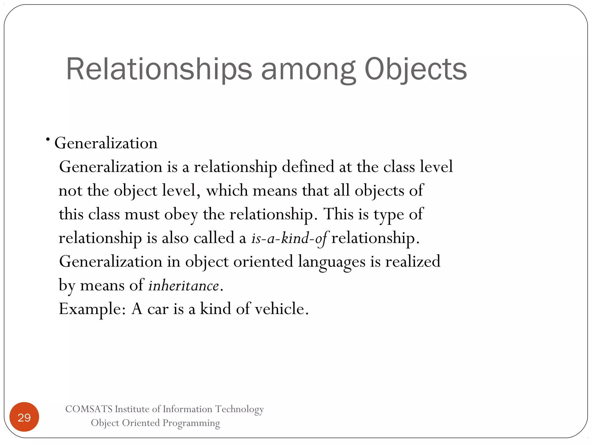 Relationships among Objects • Generalization Generalization is a relationship defined at the class level not the object level, which means that all objects of this class must obey the relationship. This is type of relationship is also called a is-a-kind-of relationship. Generalization in object oriented languages is realized by means of inheritance. Example: A car is a kind of vehicle. 29 COMSATS Institute of Information Technology Object Oriented Programming 