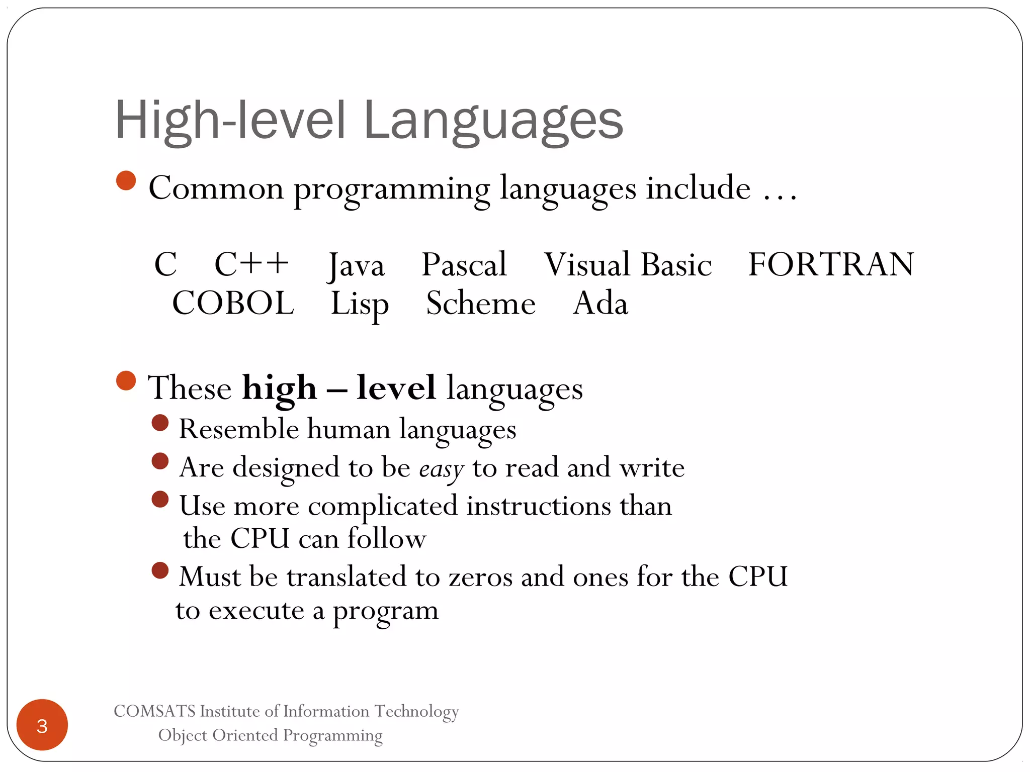 High-level Languages Common programming languages include … C C++ Java Pascal Visual Basic FORTRAN COBOL Lisp Scheme Ada These high – level languages Resemble human languages Are designed to be easy to read and write Use more complicated instructions than the CPU can follow Must be translated to zeros and ones for the CPU to execute a program 3 COMSATS Institute of Information Technology Object Oriented Programming 