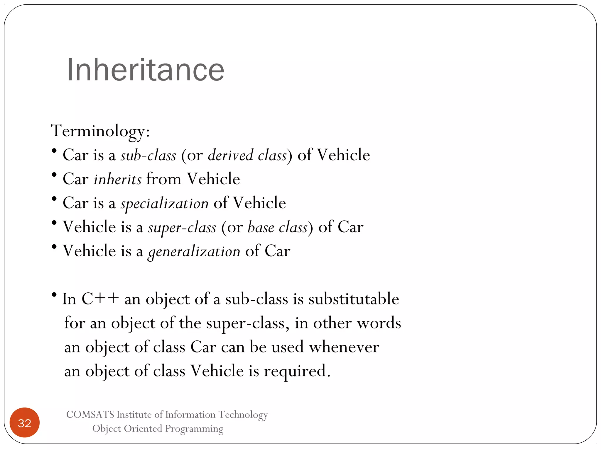 Inheritance Terminology: • Car is a sub-class (or derived class) of Vehicle • Car inherits from Vehicle • Car is a specialization of Vehicle • Vehicle is a super-class (or base class) of Car • Vehicle is a generalization of Car • In C++ an object of a sub-class is substitutable for an object of the super-class, in other words an object of class Car can be used whenever an object of class Vehicle is required. 32 COMSATS Institute of Information Technology Object Oriented Programming 