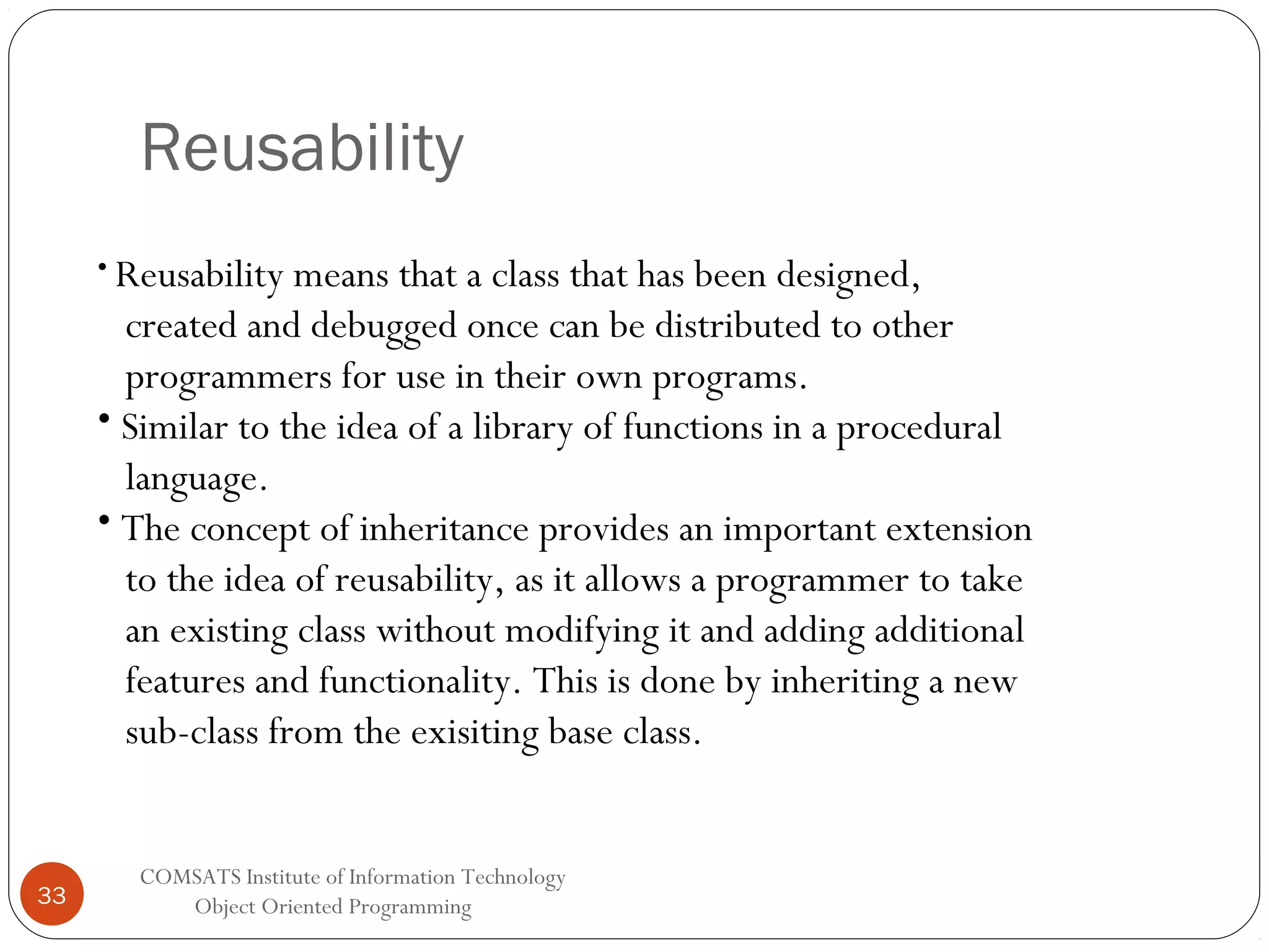 Reusability • Reusability means that a class that has been designed, created and debugged once can be distributed to other programmers for use in their own programs. • Similar to the idea of a library of functions in a procedural language. • The concept of inheritance provides an important extension to the idea of reusability, as it allows a programmer to take an existing class without modifying it and adding additional features and functionality. This is done by inheriting a new sub-class from the exisiting base class. 33 COMSATS Institute of Information Technology Object Oriented Programming 