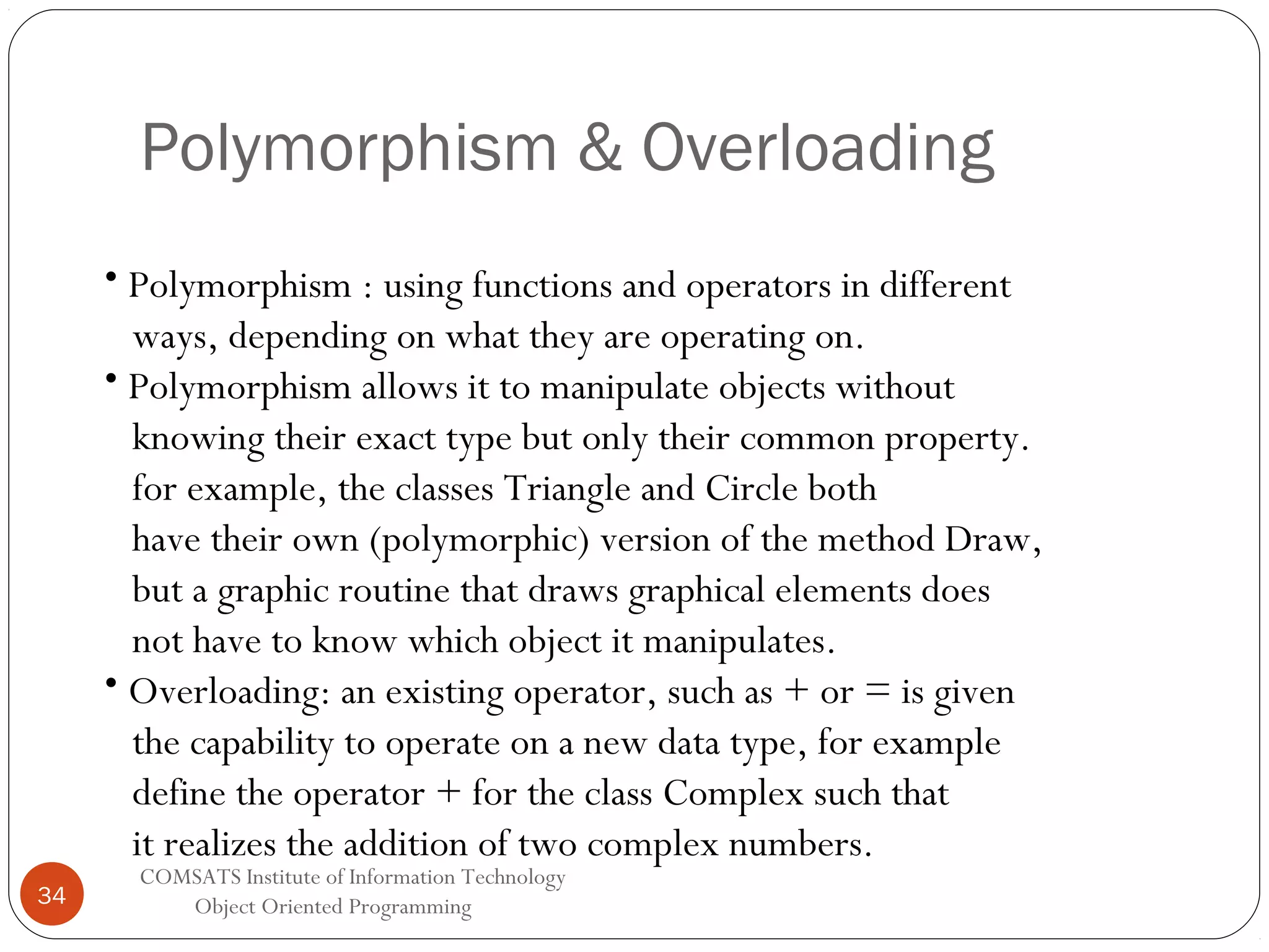 Polymorphism & Overloading • Polymorphism : using functions and operators in different ways, depending on what they are operating on. • Polymorphism allows it to manipulate objects without knowing their exact type but only their common property. for example, the classes Triangle and Circle both have their own (polymorphic) version of the method Draw, but a graphic routine that draws graphical elements does not have to know which object it manipulates. • Overloading: an existing operator, such as + or = is given the capability to operate on a new data type, for example define the operator + for the class Complex such that it realizes the addition of two complex numbers. 34 COMSATS Institute of Information Technology Object Oriented Programming 