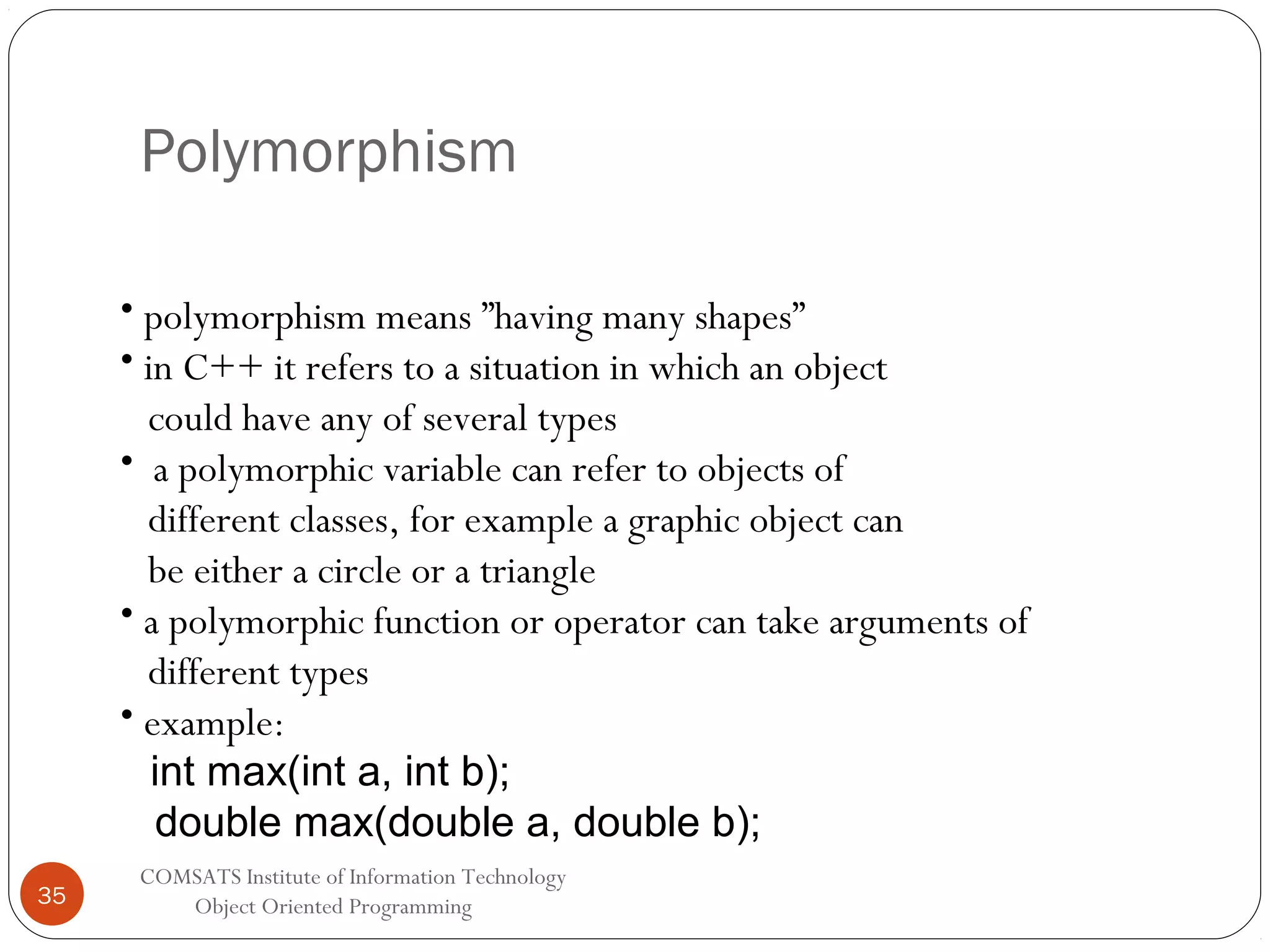 Polymorphism • polymorphism means ”having many shapes” • in C++ it refers to a situation in which an object could have any of several types • a polymorphic variable can refer to objects of different classes, for example a graphic object can be either a circle or a triangle • a polymorphic function or operator can take arguments of different types • example: int max(int a, int b); double max(double a, double b); 35 COMSATS Institute of Information Technology Object Oriented Programming 