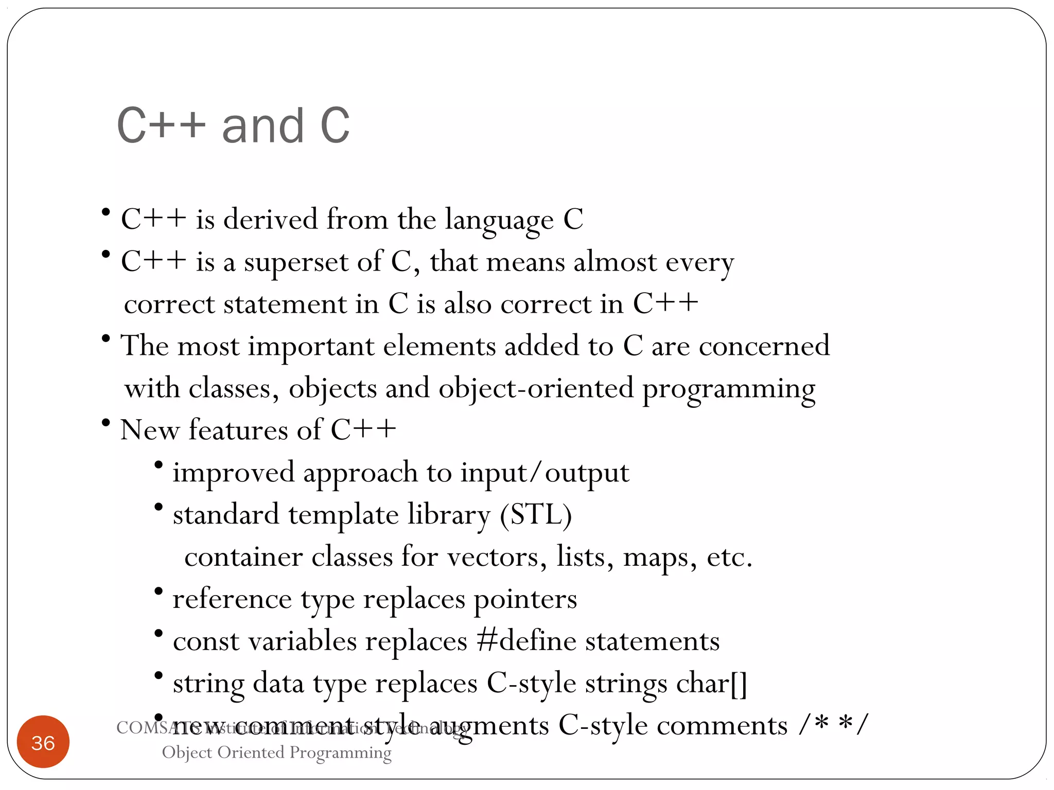 C++ and C 36 • C++ is derived from the language C • C++ is a superset of C, that means almost every correct statement in C is also correct in C++ • The most important elements added to C are concerned with classes, objects and object-oriented programming • New features of C++ • improved approach to input/output • standard template library (STL) container classes for vectors, lists, maps, etc. • reference type replaces pointers • const variables replaces #define statements • string data type replaces C-style strings char[] • new comment style augments C-style comments /* */ COMSATS Institute of Information Technology Object Oriented Programming 