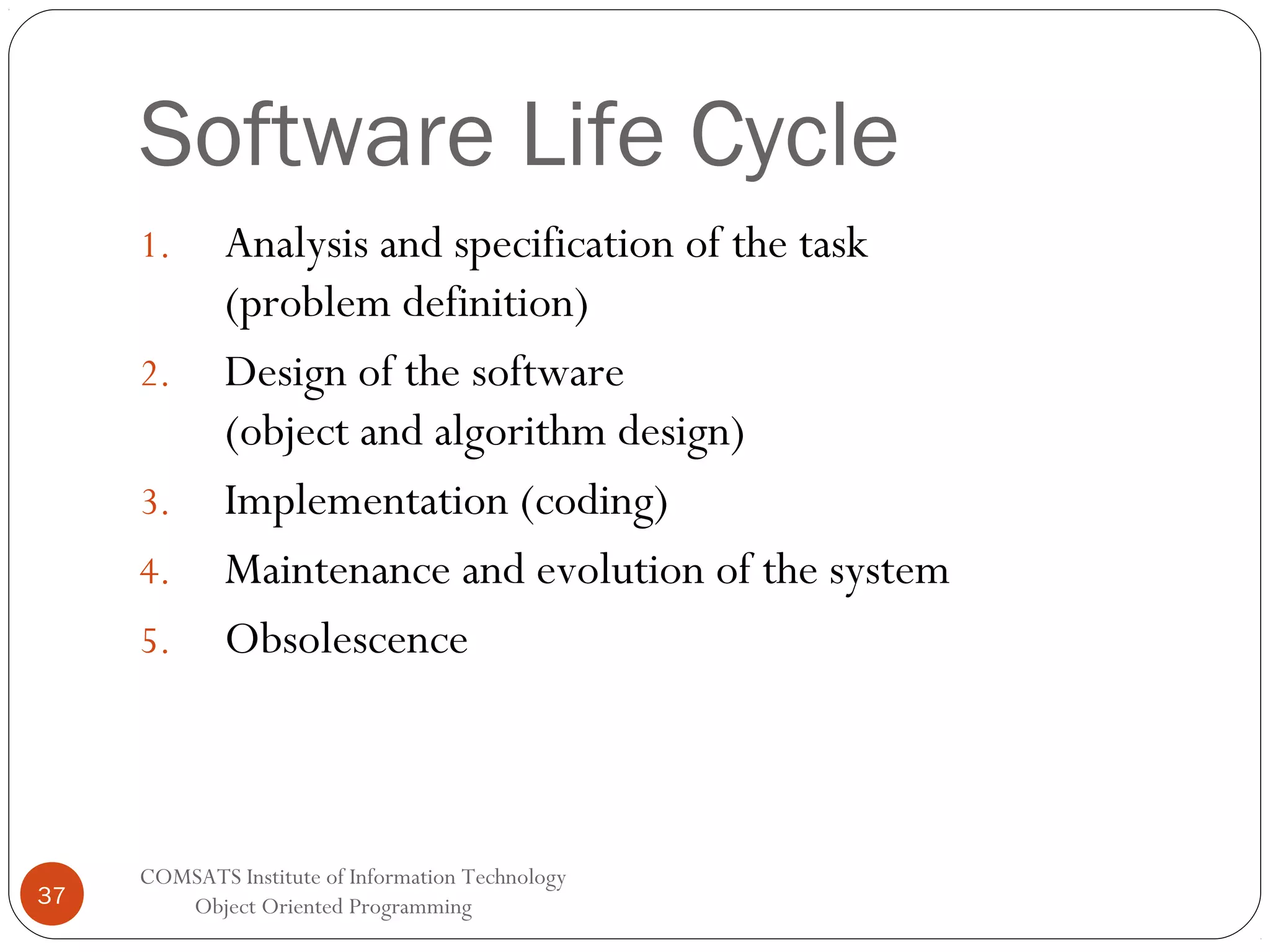 Software Life Cycle 1. 2. 3. 4. 5. 37 Analysis and specification of the task (problem definition) Design of the software (object and algorithm design) Implementation (coding) Maintenance and evolution of the system Obsolescence COMSATS Institute of Information Technology Object Oriented Programming 