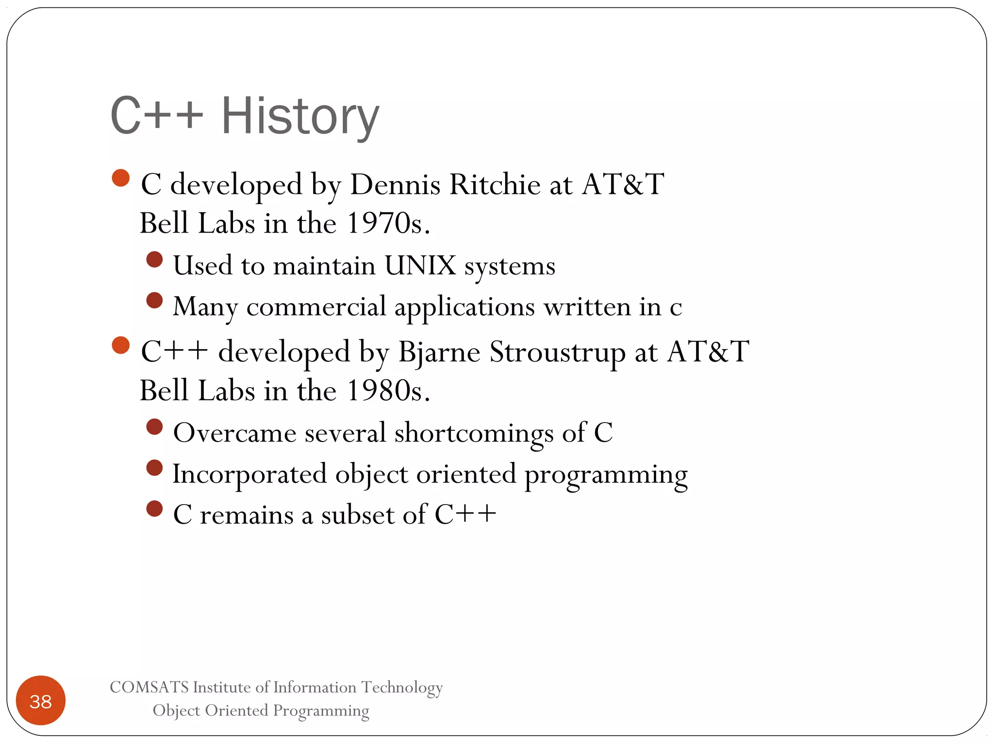 C++ History C developed by Dennis Ritchie at AT&T Bell Labs in the 1970s. Used to maintain UNIX systems Many commercial applications written in c C++ developed by Bjarne Stroustrup at AT&T Bell Labs in the 1980s. Overcame several shortcomings of C Incorporated object oriented programming C remains a subset of C++ 38 COMSATS Institute of Information Technology Object Oriented Programming 
