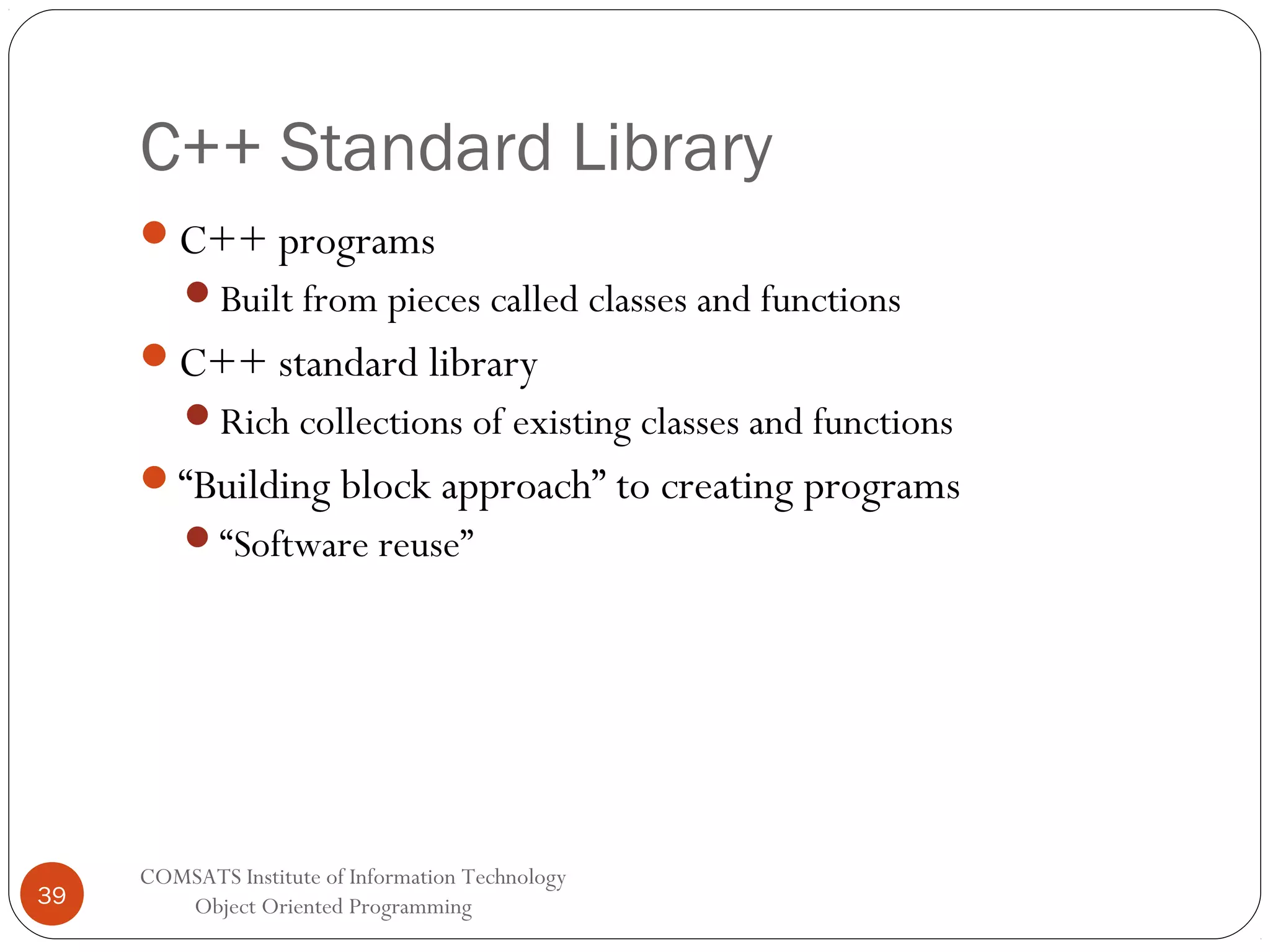 C++ Standard Library C++ programs Built from pieces called classes and functions C++ standard library Rich collections of existing classes and functions “Building block approach” to creating programs “Software reuse” 39 COMSATS Institute of Information Technology Object Oriented Programming 