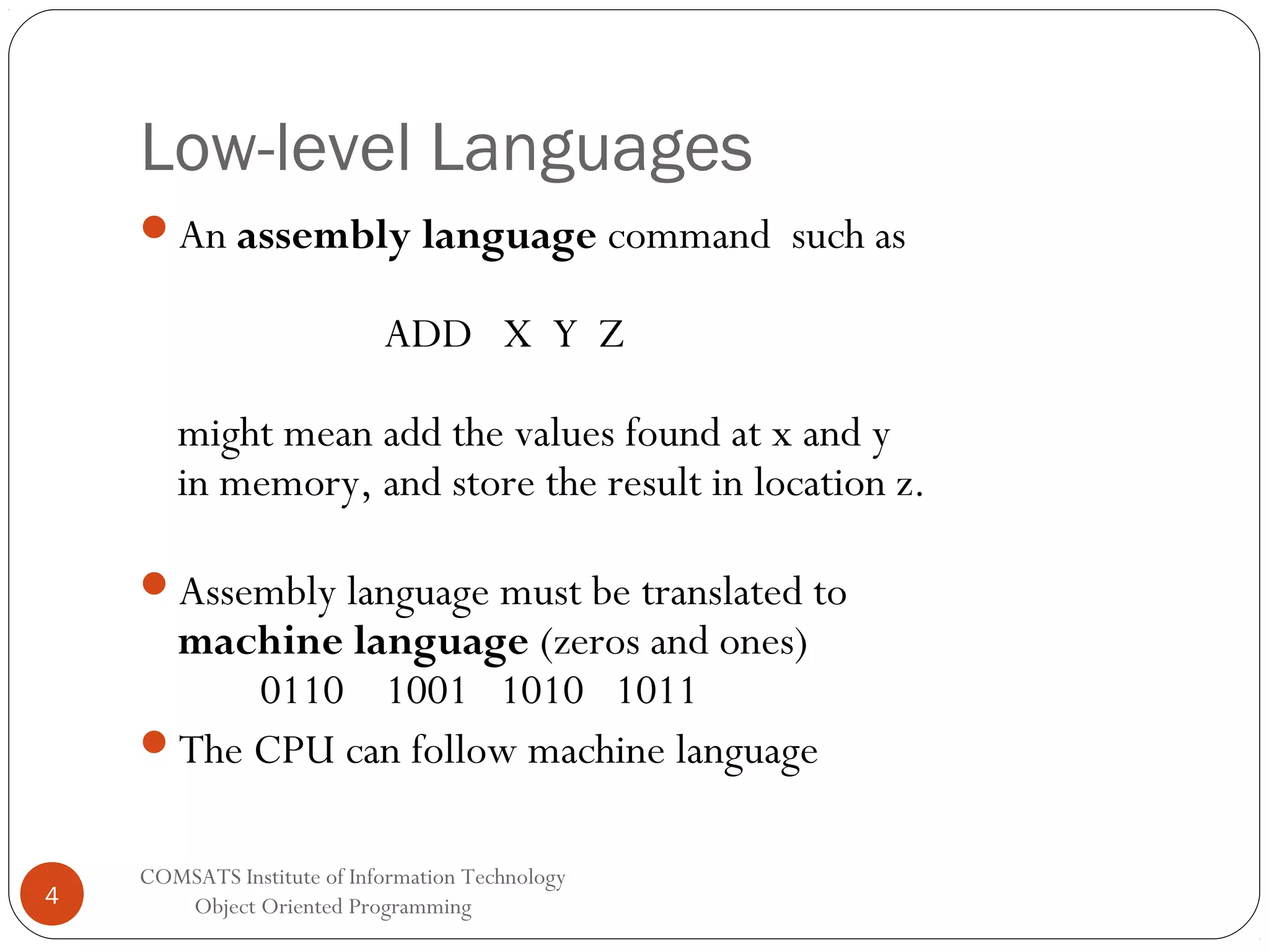 Low-level Languages An assembly language command such as ADD X Y Z might mean add the values found at x and y in memory, and store the result in location z. Assembly language must be translated to machine language (zeros and ones) 0110 1001 1010 1011 The CPU can follow machine language 4 COMSATS Institute of Information Technology Object Oriented Programming 