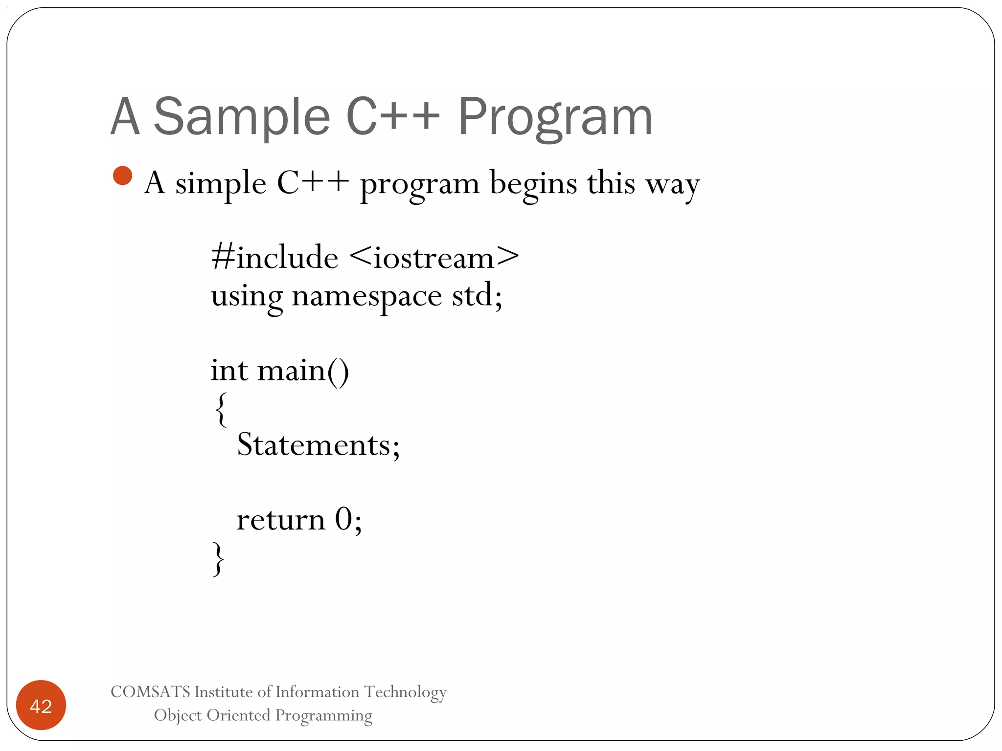 A Sample C++ Program A simple C++ program begins this way #include <iostream> using namespace std; int main() { Statements; } 42 return 0; COMSATS Institute of Information Technology Object Oriented Programming 