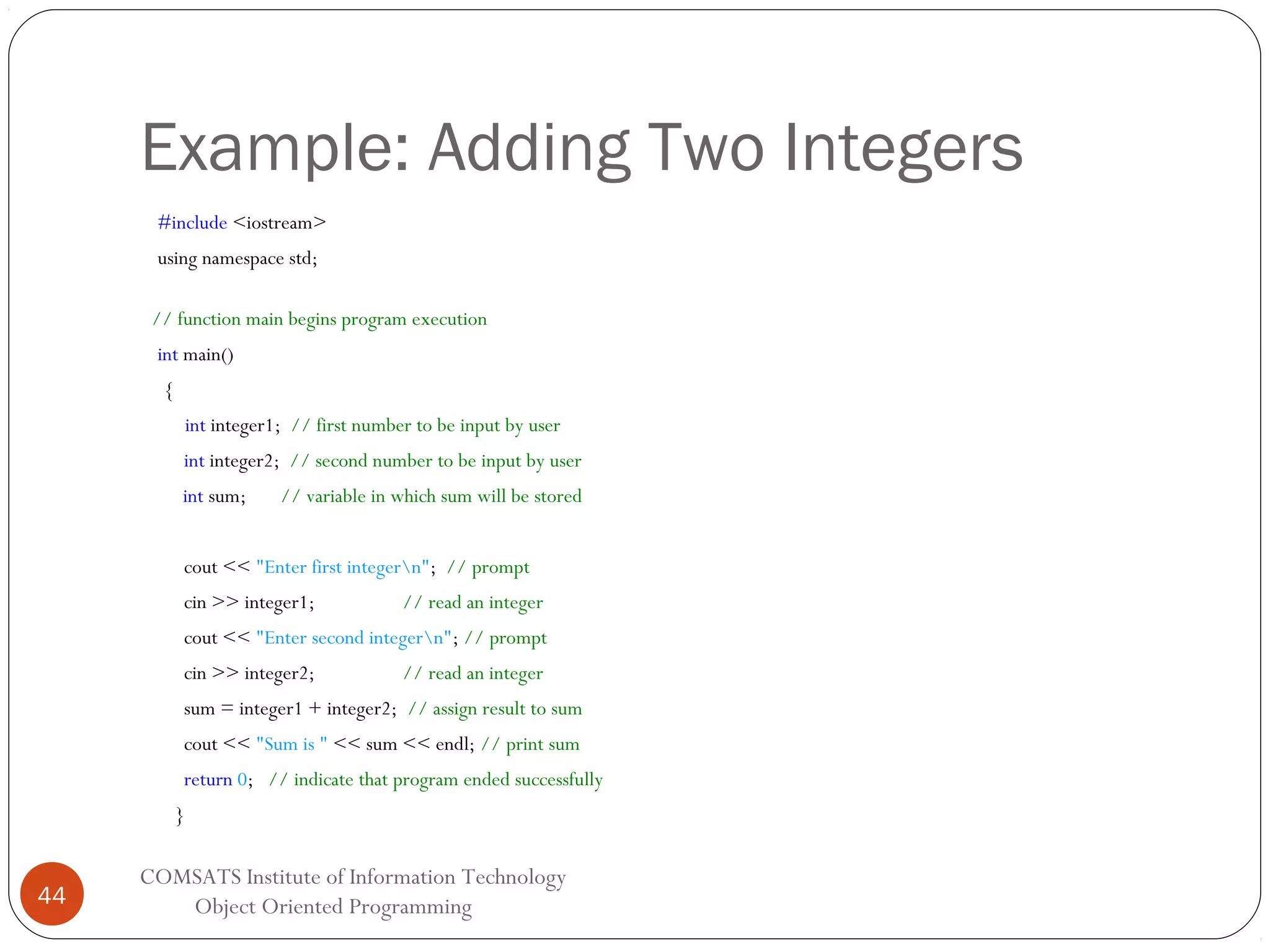 Example: Adding Two Integers #include <iostream> using namespace std; // function main begins program execution int main() { int integer1; // first number to be input by user int integer2; // second number to be input by user int sum; // variable in which sum will be stored cout << "Enter first integern"; // prompt cin >> integer1; // read an integer cout << "Enter second integern"; // prompt cin >> integer2; // read an integer sum = integer1 + integer2; // assign result to sum cout << "Sum is " << sum << endl; // print sum return 0; // indicate that program ended successfully } 44 COMSATS Institute of Information Technology Object Oriented Programming 