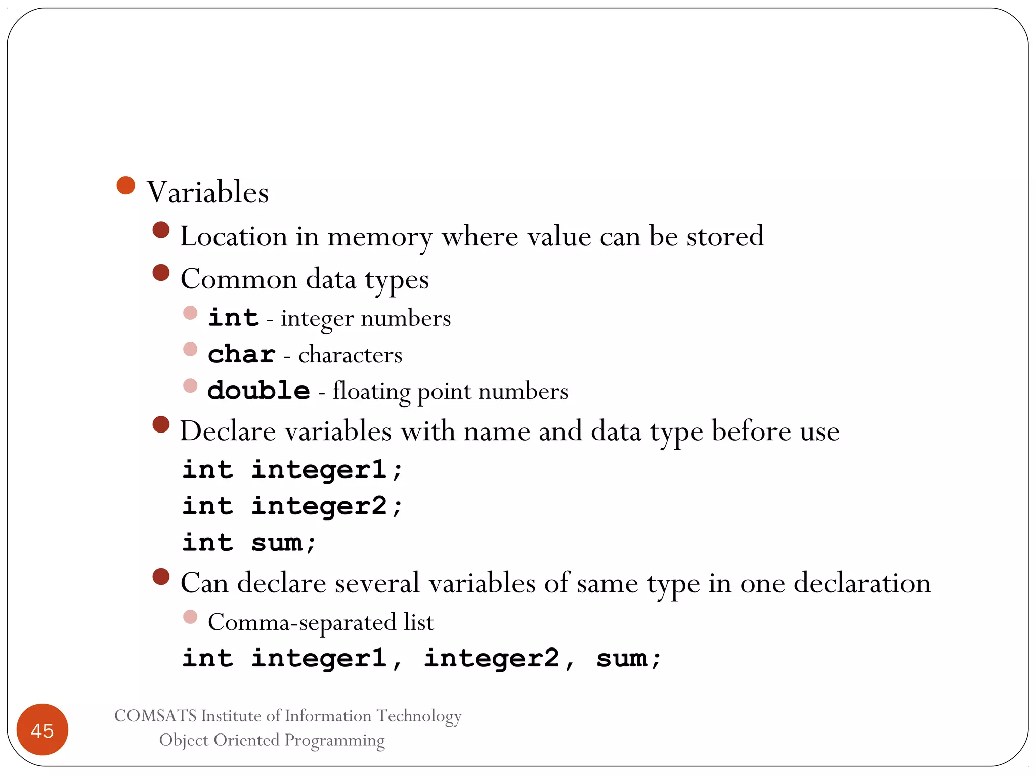Variables Location in memory where value can be stored Common data types  int - integer numbers  char - characters  double - floating point numbers Declare variables with name and data type before use int integer1; int integer2; int sum; Can declare several variables of same type in one declaration  Comma-separated list int integer1, integer2, sum; 45 COMSATS Institute of Information Technology Object Oriented Programming 