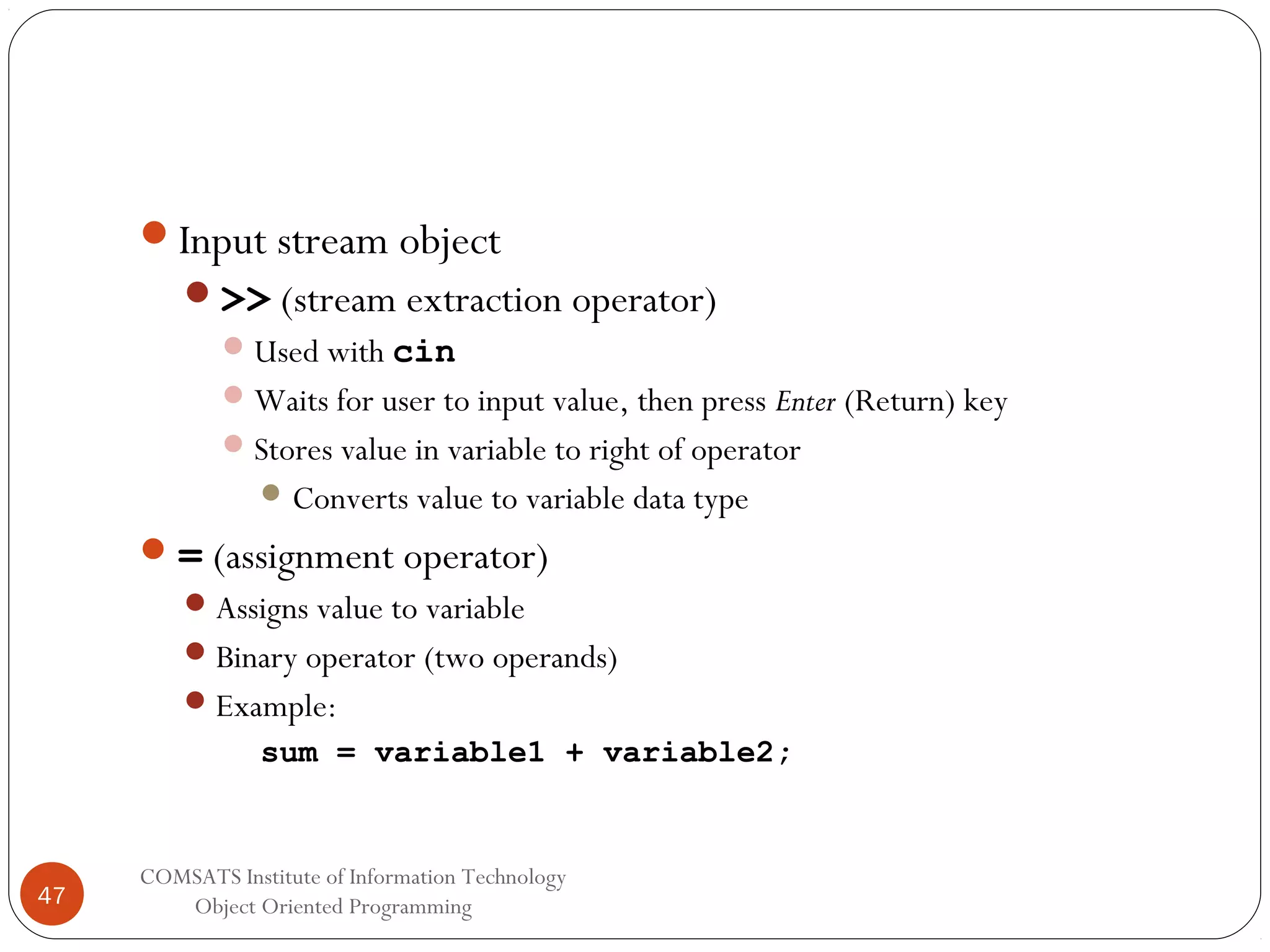 Input stream object >> (stream extraction operator)  Used with cin  Waits for user to input value, then press Enter (Return) key  Stores value in variable to right of operator  Converts value to variable data type  = (assignment operator)  Assigns value to variable  Binary operator (two operands)  Example: sum = variable1 + variable2; 47 COMSATS Institute of Information Technology Object Oriented Programming 