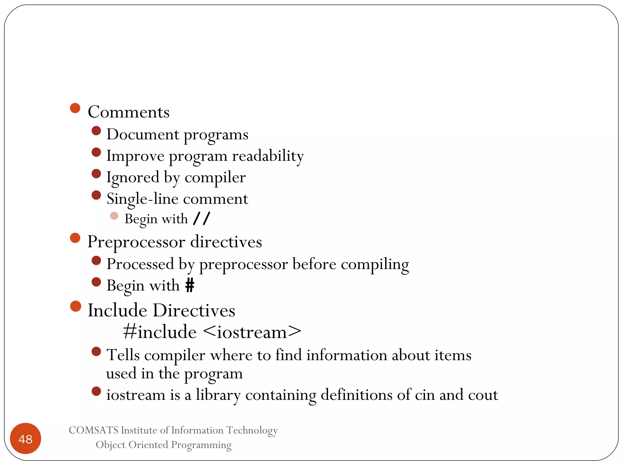  Comments Document programs Improve program readability Ignored by compiler Single-line comment  Begin with //  Preprocessor directives Processed by preprocessor before compiling Begin with # Include Directives #include <iostream> Tells compiler where to find information about items used in the program iostream is a library containing definitions of cin and cout 48 COMSATS Institute of Information Technology Object Oriented Programming 