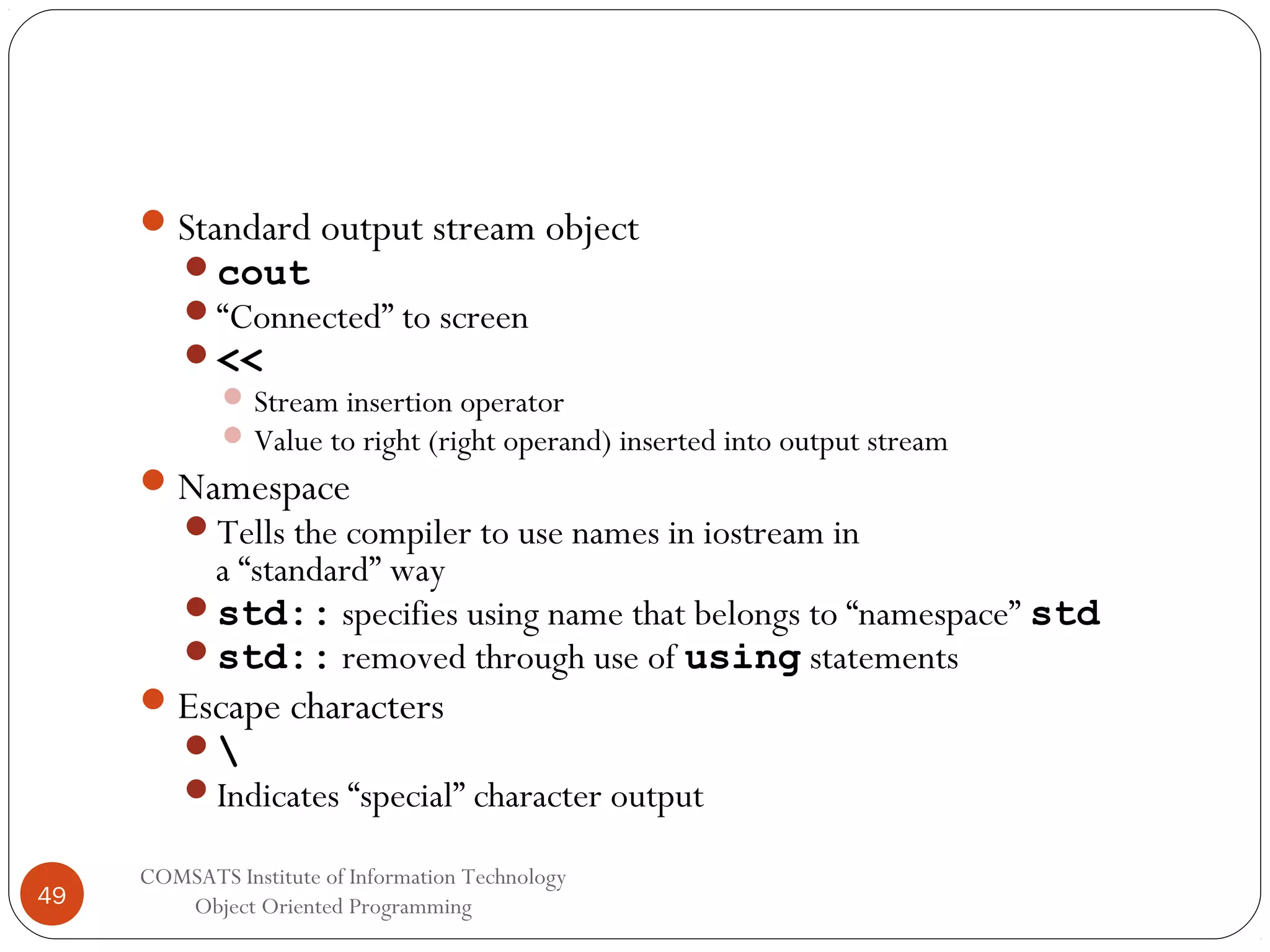  Standard output stream object cout “Connected” to screen <<  Stream insertion operator  Value to right (right operand) inserted into output stream  Namespace Tells the compiler to use names in iostream in a “standard” way std:: specifies using name that belongs to “namespace” std std:: removed through use of using statements  Escape characters  Indicates “special” character output 49 COMSATS Institute of Information Technology Object Oriented Programming 