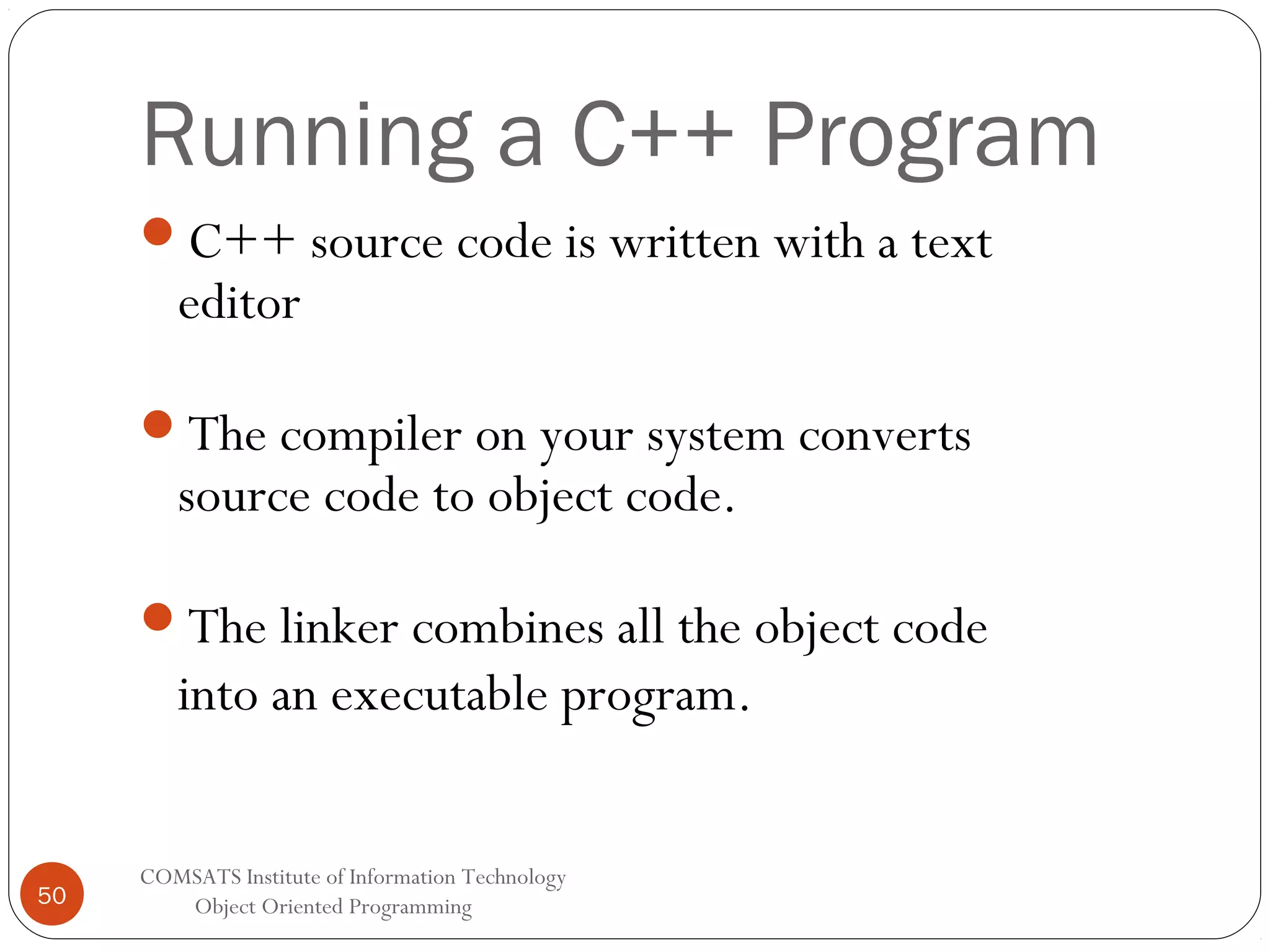Running a C++ Program C++ source code is written with a text editor The compiler on your system converts source code to object code. The linker combines all the object code into an executable program. 50 COMSATS Institute of Information Technology Object Oriented Programming 