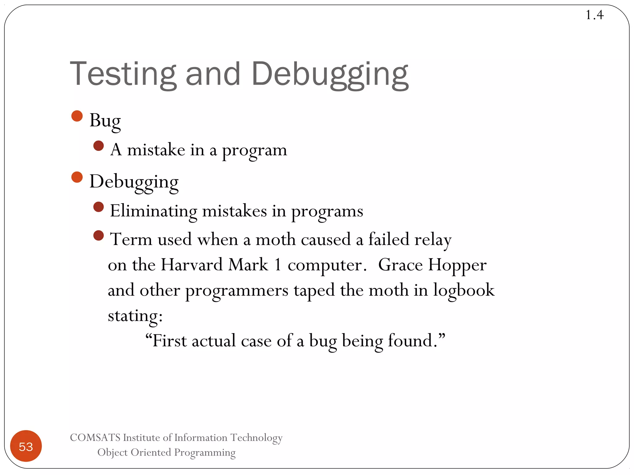 1.4 Testing and Debugging Bug A mistake in a program Debugging Eliminating mistakes in programs Term used when a moth caused a failed relay on the Harvard Mark 1 computer. Grace Hopper and other programmers taped the moth in logbook stating: “First actual case of a bug being found.” 53 COMSATS Institute of Information Technology Object Oriented Programming 