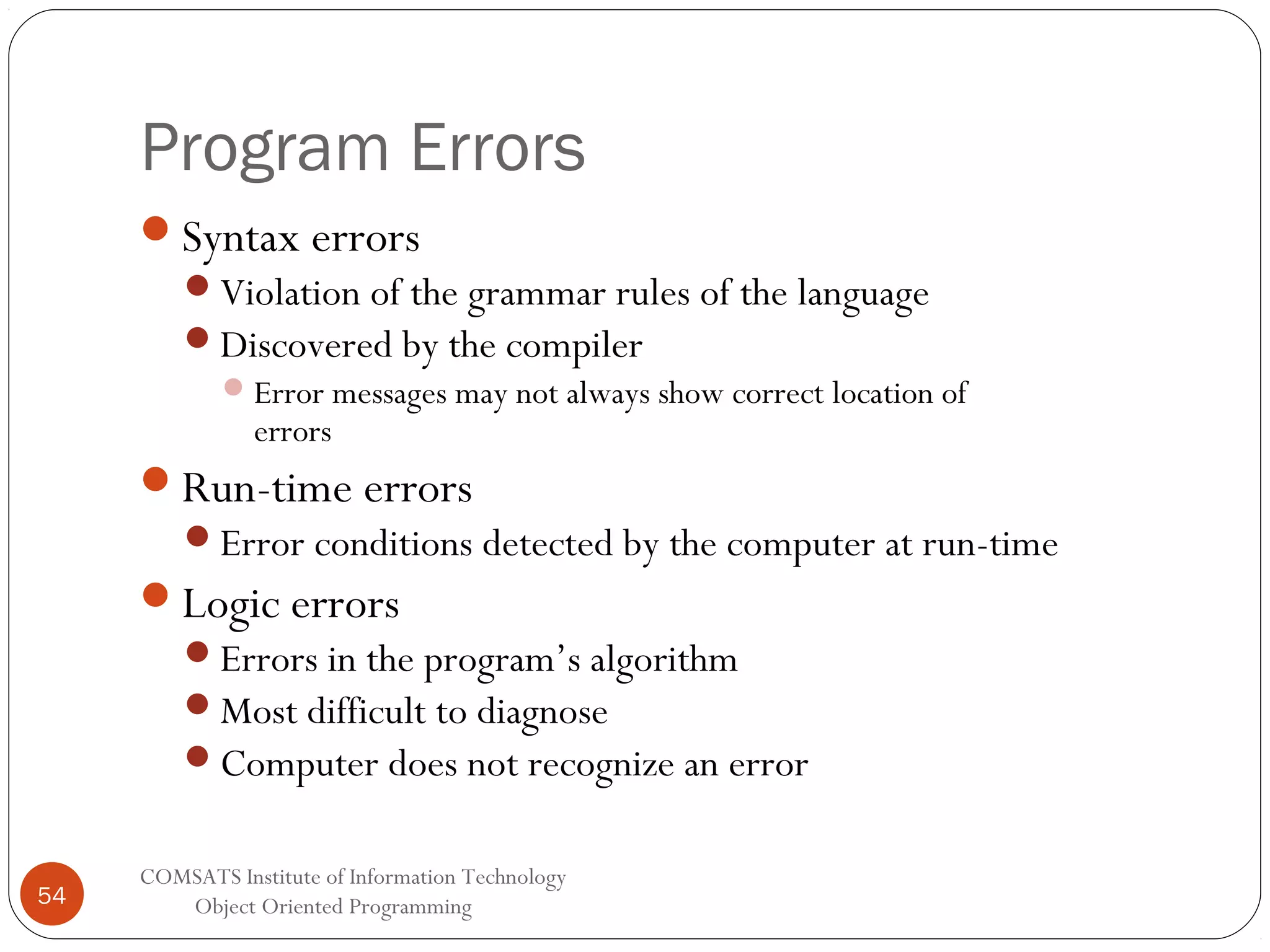 Program Errors Syntax errors Violation of the grammar rules of the language Discovered by the compiler  Error messages may not always show correct location of errors Run-time errors Error conditions detected by the computer at run-time Logic errors Errors in the program’s algorithm Most difficult to diagnose Computer does not recognize an error 54 COMSATS Institute of Information Technology Object Oriented Programming 