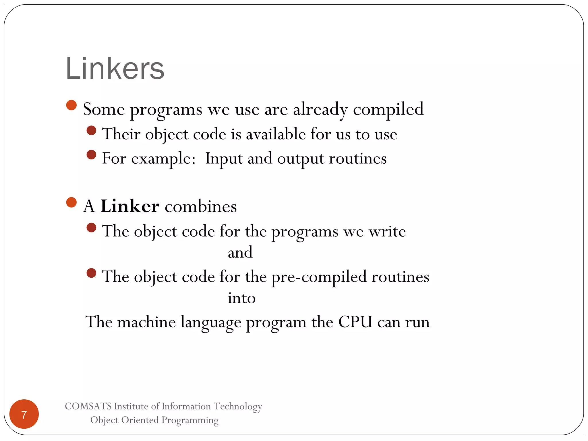 Linkers Some programs we use are already compiled Their object code is available for us to use For example: Input and output routines A Linker combines The object code for the programs we write and The object code for the pre-compiled routines into The machine language program the CPU can run 7 COMSATS Institute of Information Technology Object Oriented Programming 