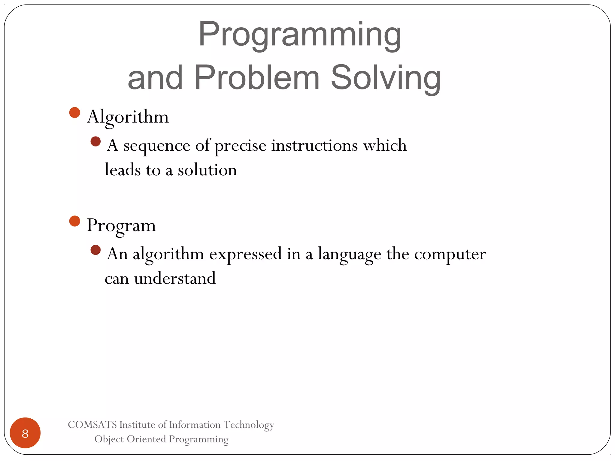 Programming and Problem Solving Algorithm A sequence of precise instructions which leads to a solution Program An algorithm expressed in a language the computer can understand 8 COMSATS Institute of Information Technology Object Oriented Programming 