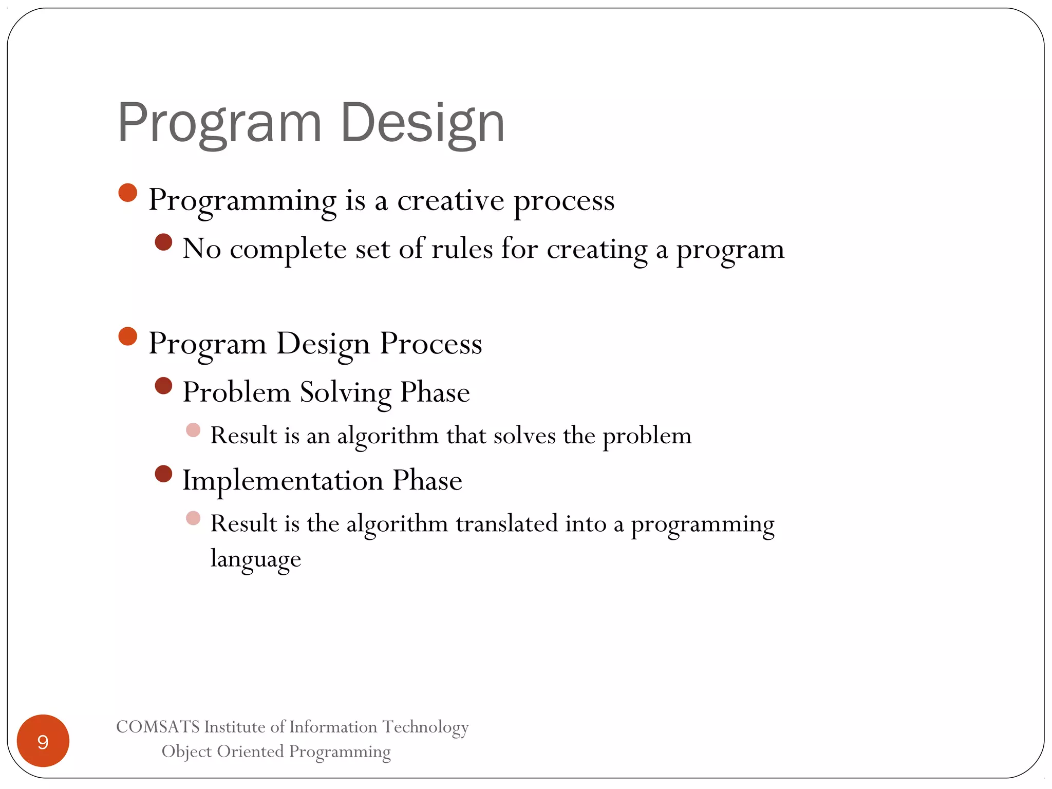 Program Design Programming is a creative process No complete set of rules for creating a program Program Design Process Problem Solving Phase  Result is an algorithm that solves the problem Implementation Phase  Result is the algorithm translated into a programming language 9 COMSATS Institute of Information Technology Object Oriented Programming 