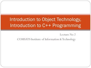 Introduction to Object Technology,
Introduction to C++ Programming
Lecture No 2
COMSATS Institute of Information & Technology

 