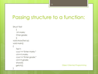 15

Passing structure to a function:
Struct Test
{
int marks;
Char grade;
};
void show(Test p);
void main()
{
Test t;
cout <<“Enter marks:”
cin>>t.marks;
cout <<“Enter grade:”
cin>>t.grade;
show(t);
getch();
}

Object Oriented Programming

 