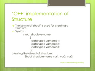 4

„C++‟ implementation of
Structure
The keyword „struct‟ is used for creating a
structure.
 Syntax:
struct structure-name
{
datatype1 varname1;
datatype1 varname2;
datatype1 varname3;
};
creating the object of structure:
Struct structure-name var1, var2, var3;


Object Oriented Programming

 