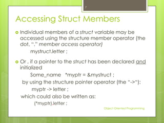7

Accessing Struct Members


Individual members of a struct variable may be
accessed using the structure member operator (the
dot, “.” member access operator)
mystruct.letter ;



Or , if a pointer to the struct has been declared and
initialized
Some_name *myptr = &mystruct ;
by using the structure pointer operator (the “->“):
myptr -> letter ;
which could also be written as:
(*myptr).letter ;
Object Oriented Programming

 