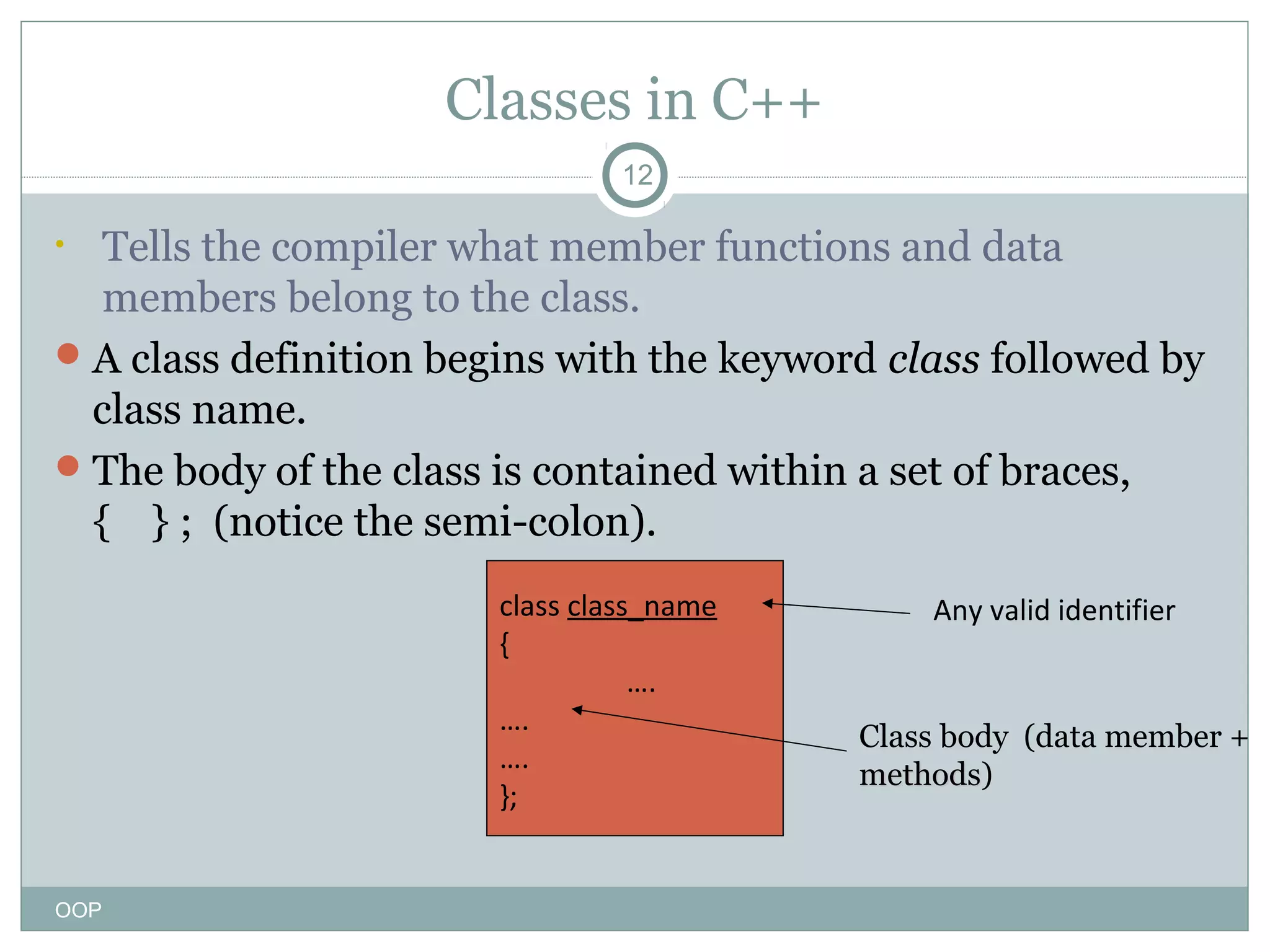 Classes in C++
12

Tells the compiler what member functions and data
members belong to the class.
 A class definition begins with the keyword class followed by
class name.
 The body of the class is contained within a set of braces,
{ } ; (notice the semi-colon).
•

class class_name
{
….
….
….
};

OOP

Any valid identifier

Class body (data member +
methods)
methods

 