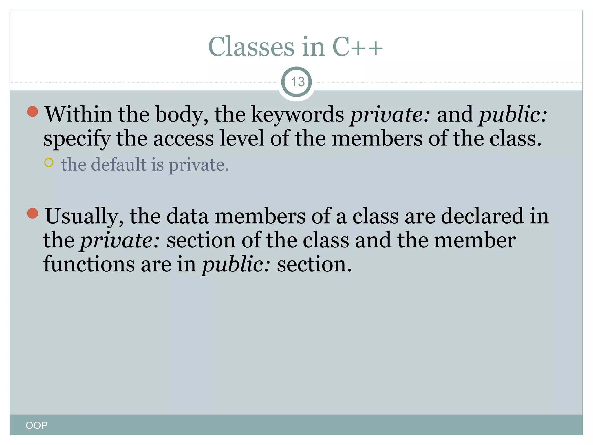 Classes in C++
13

Within the body, the keywords private: and public:

specify the access level of the members of the class.


the default is private.

Usually, the data members of a class are declared in

the private: section of the class and the member
functions are in public: section.

OOP

 