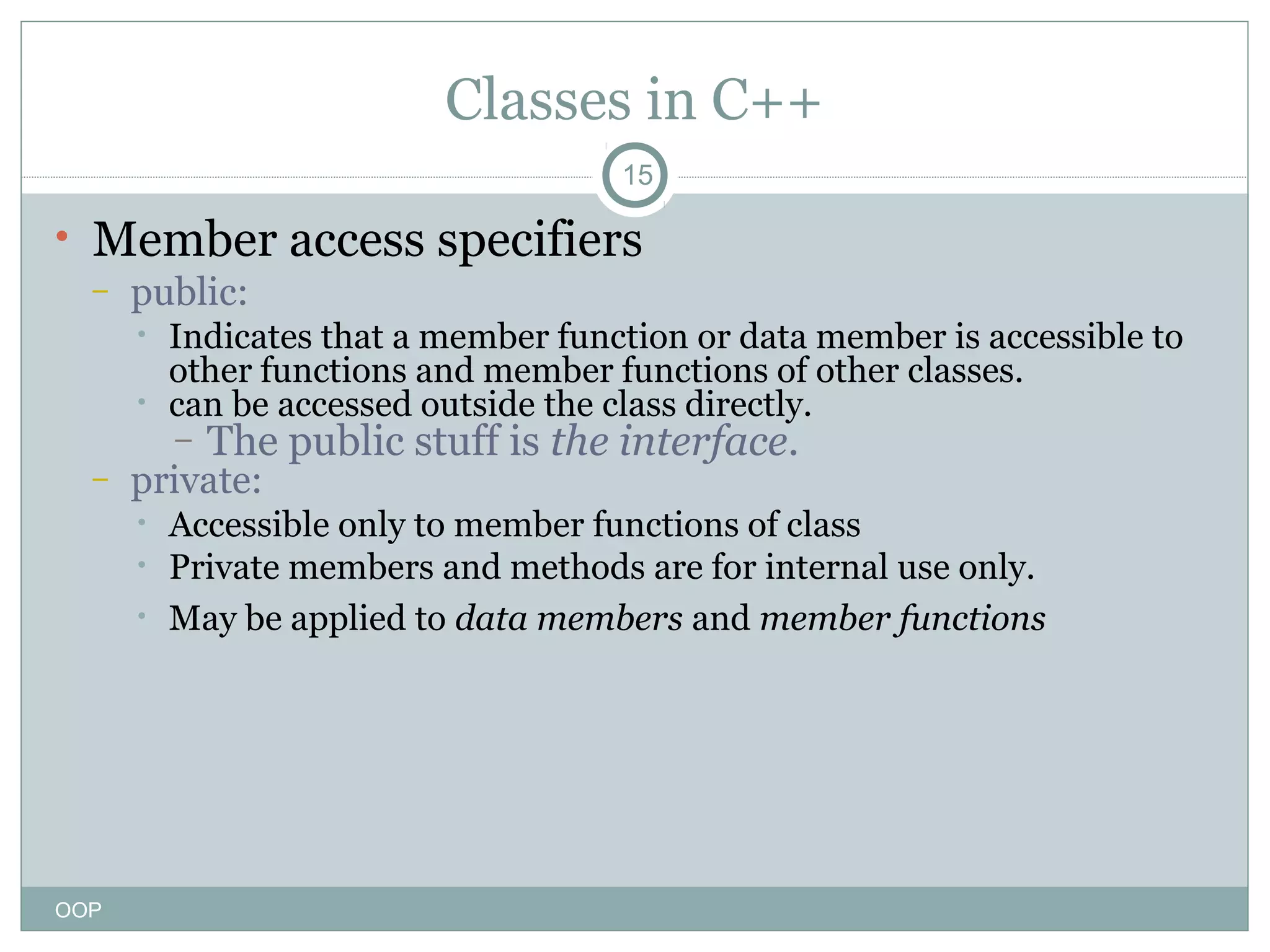 Classes in C++
15

• Member access specifiers
–

public:
•
•

Indicates that a member function or data member is accessible to
other functions and member functions of other classes.
can be accessed outside the class directly.
–

–

private:
•
•
•

OOP

The public stuff is the interface.

Accessible only to member functions of class
Private members and methods are for internal use only.
May be applied to data members and member functions

 
