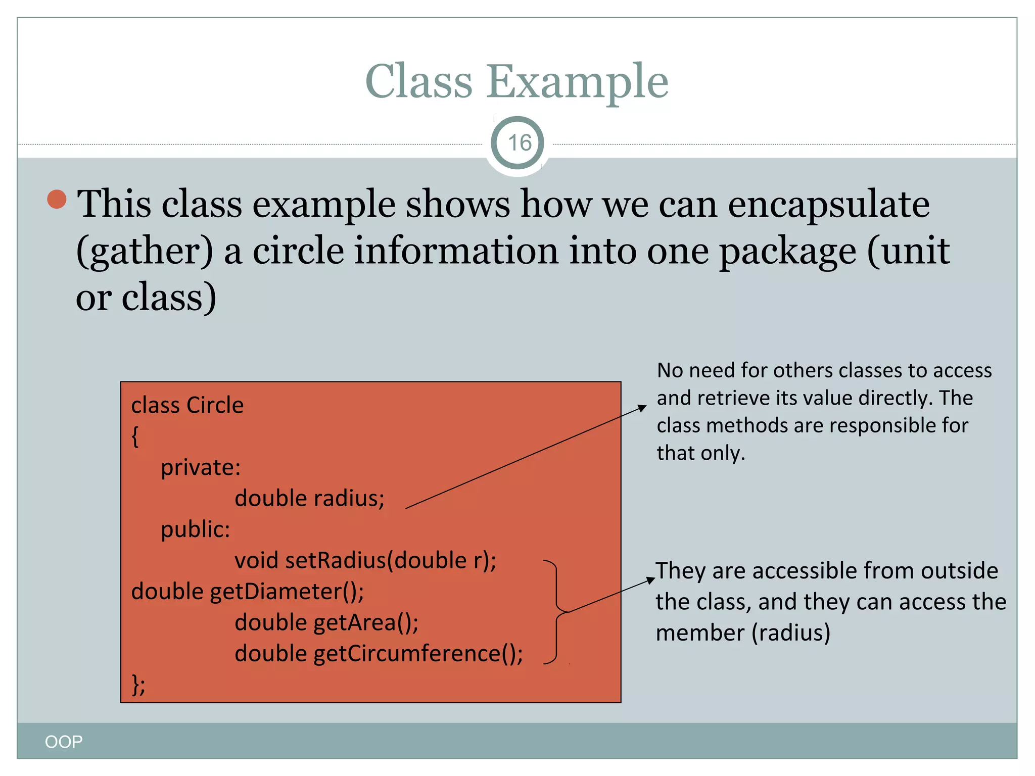 Class Example
16

This class example shows how we can encapsulate

(gather) a circle information into one package (unit
or class)
class Circle
{
private:
double radius;
public:
void setRadius(double r);
double getDiameter();
double getArea();
double getCircumference();
};
OOP

No need for others classes to access
and retrieve its value directly. The
class methods are responsible for
that only.

They are accessible from outside
the class, and they can access the
member (radius)

 