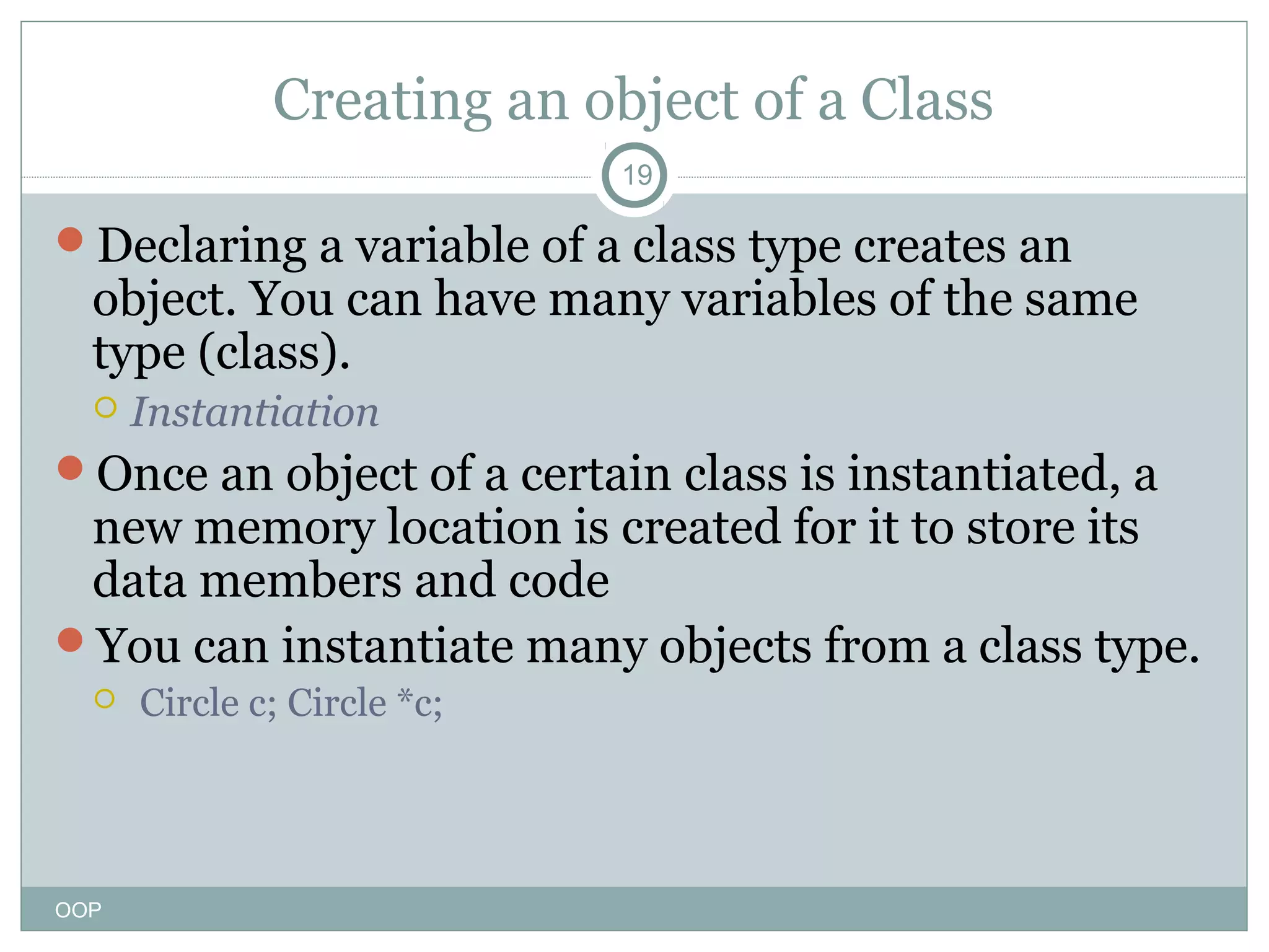 Creating an object of a Class
19

Declaring a variable of a class type creates an

object. You can have many variables of the same
type (class).


Instantiation

Once an object of a certain class is instantiated, a

new memory location is created for it to store its
data members and code
You can instantiate many objects from a class type.


OOP

Circle c; Circle *c;

 