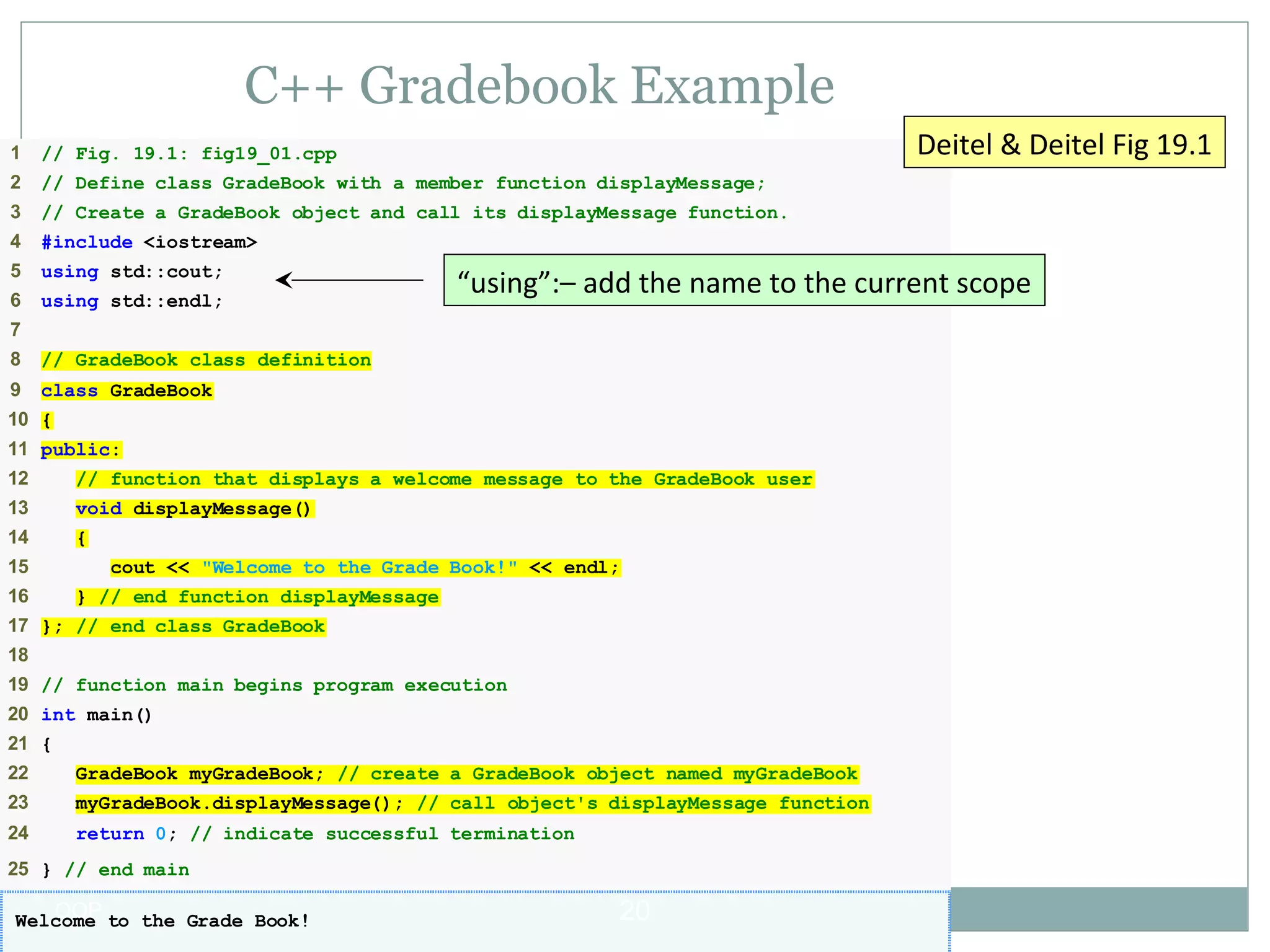C++ Gradebook Example
Deitel & Deitel Fig 19.1

1

// Fig. 19.1: fig19_01.cpp

2

// Define class GradeBook with a member function displayMessage;

3

// Create a GradeBook object and call its displayMessage function.

4

#include <iostream>

5

using std::cout;

6

using std::endl;

“using”:– add the name to the current scope

7
8

// GradeBook class definition

9

class GradeBook

10 {
11 public:
12

// function that displays a welcome message to the GradeBook user

13

void displayMessage()

14

{

15
16

cout << "Welcome to the Grade Book!" << endl;
} // end function displayMessage

17 }; // end class GradeBook
18
19 // function main begins program execution
20 int main()
21 {
22

GradeBook myGradeBook; // create a GradeBook object named myGradeBook

23

myGradeBook.displayMessage(); // call object's displayMessage function

24

return 0; // indicate successful termination

25 } // end main

OOP
Welcome to the Grade Book!

20

 