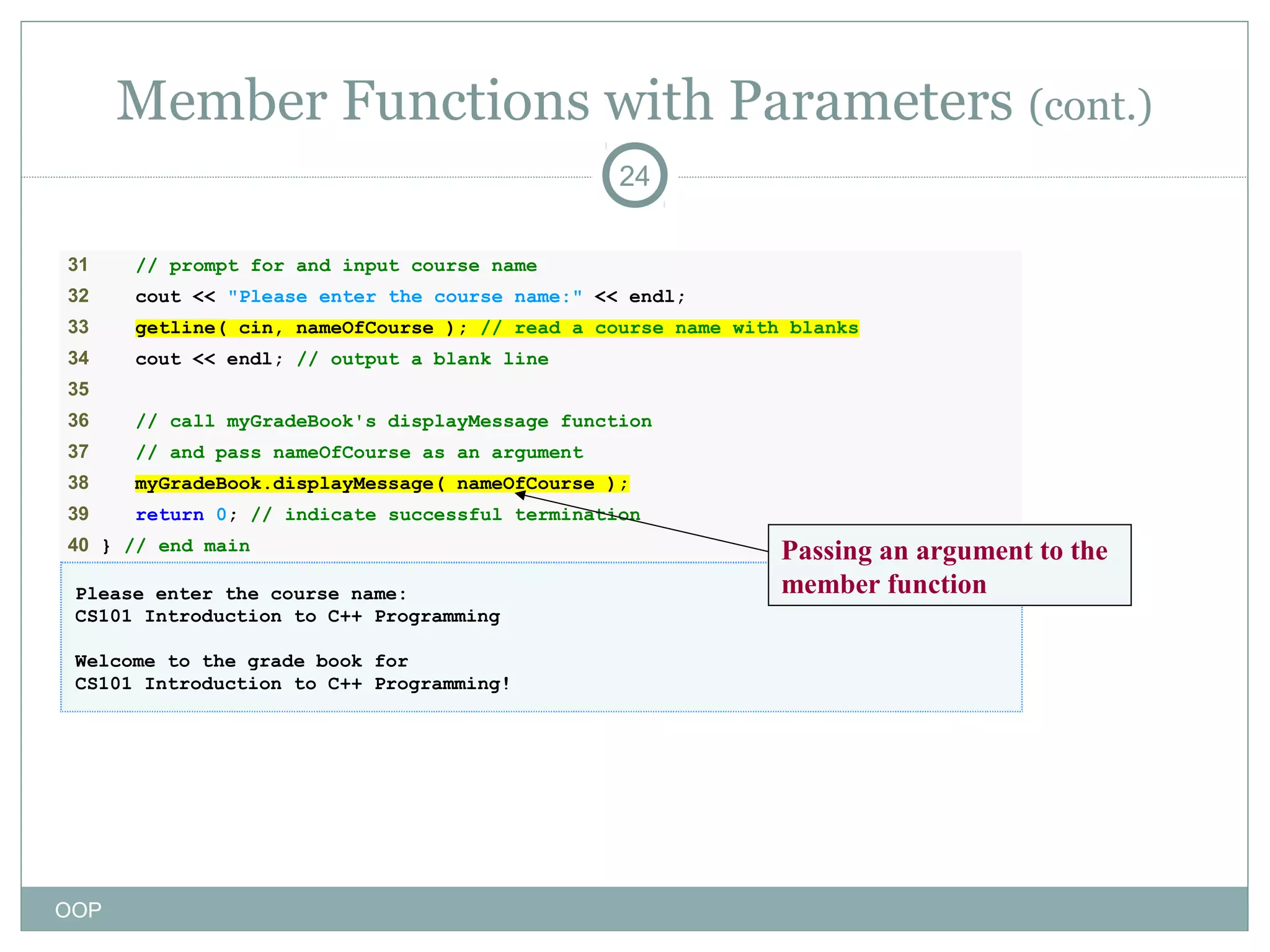 Member Functions with Parameters (cont.)
24
31

// prompt for and input course name

32

cout << "Please enter the course name:" << endl;

33

getline( cin, nameOfCourse ); // read a course name with blanks

34

cout << endl; // output a blank line

35
36

// call myGradeBook's displayMessage function

37

// and pass nameOfCourse as an argument

38

myGradeBook.displayMessage( nameOfCourse );

39

return 0; // indicate successful termination

40 } // end main
Please enter the course name:
CS101 Introduction to C++ Programming
Welcome to the grade book for
CS101 Introduction to C++ Programming!

OOP

Passing an argument to the
member function

 