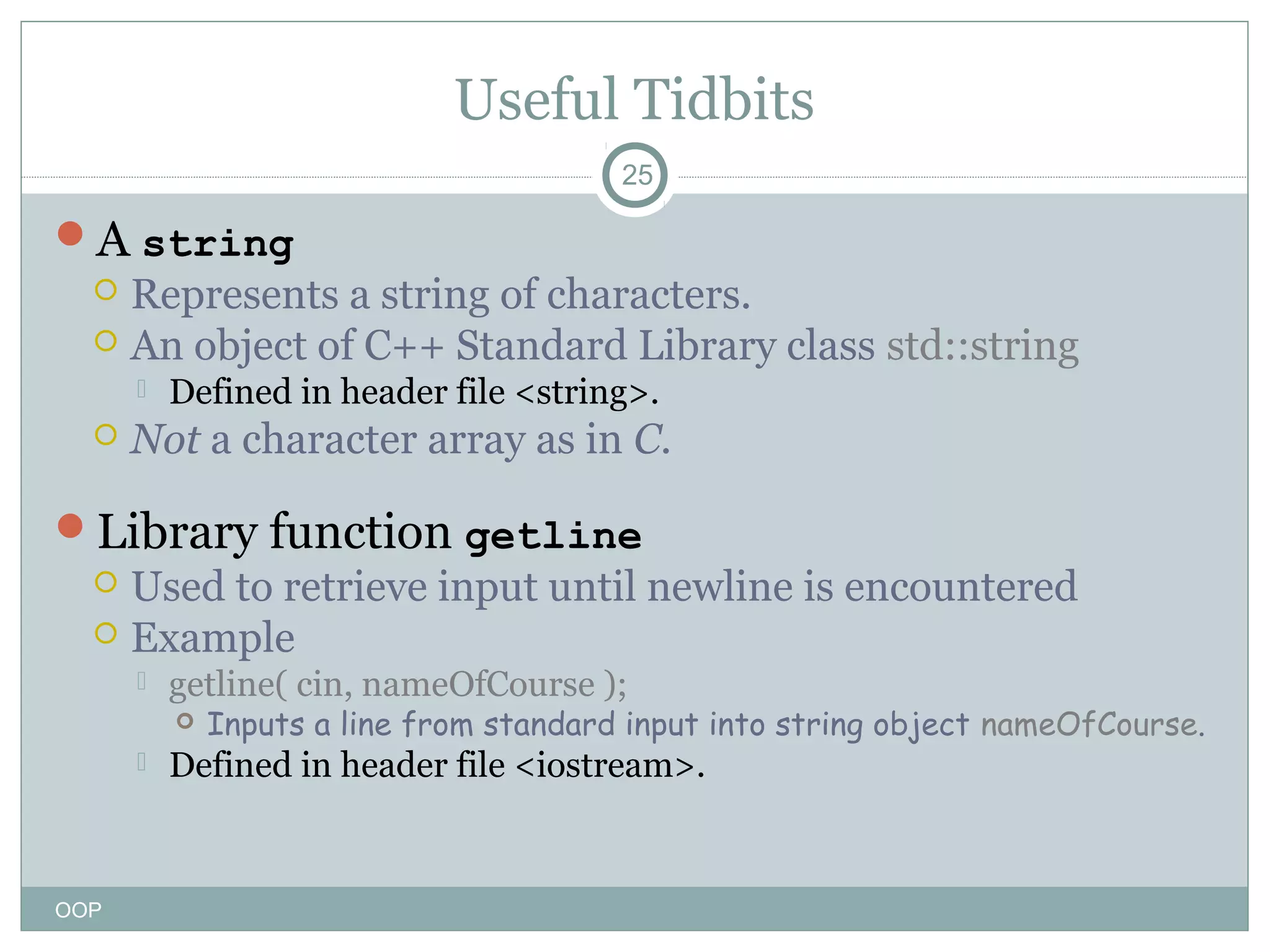 Useful Tidbits
25

A string
 Represents a string of characters.
 An object of C++ Standard Library class std::string




Defined in header file <string>.

Not a character array as in C.

Library function getline
 Used to retrieve input until newline is encountered
 Example


getline( cin, nameOfCourse );




OOP

Inputs a line from standard input into string object nameOfCourse.

Defined in header file <iostream>.

 